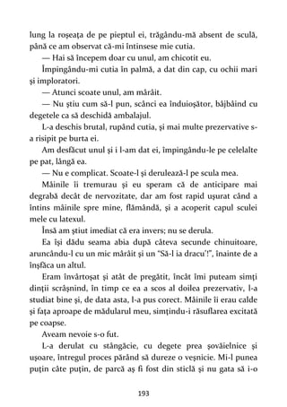 193
lung la roşeaţa de pe pieptul ei, trăgându-mă absent de sculă,
până ce am observat că-mi întinsese mie cutia.
— Hai să începem doar cu unul, am chicotit eu.
Împingându-mi cutia în palmă, a dat din cap, cu ochii mari
şi imploratori.
— Atunci scoate unul, am mârâit.
— Nu ştiu cum să-l pun, scânci ea înduioşător, bâjbâind cu
degetele ca să deschidă ambalajul.
L-a deschis brutal, rupând cutia, şi mai multe prezervative s-
a risipit pe burta ei.
Am desfăcut unul şi i l-am dat ei, împingându-le pe celelalte
pe pat, lângă ea.
— Nu e complicat. Scoate-l şi derulează-l pe scula mea.
Mâinile îi tremurau şi eu speram că de anticipare mai
degrabă decât de nervozitate, dar am fost rapid uşurat când a
întins mâinile spre mine, flămândă, şi a acoperit capul sculei
mele cu latexul.
Însă am ştiut imediat că era invers; nu se derula.
Ea îşi dădu seama abia după câteva secunde chinuitoare,
aruncându-l cu un mic mârâit şi un “Să-l ia dracu’!”, înainte de a
înşfăca un altul.
Eram învârtoşat şi atât de pregătit, încât îmi puteam simţi
dinţii scrâşnind, în timp ce ea a scos al doilea prezervativ, l-a
studiat bine şi, de data asta, l-a pus corect. Mâinile îi erau calde
şi faţa aproape de mădularul meu, simţindu-i răsuflarea excitată
pe coapse.
Aveam nevoie s-o fut.
L-a derulat cu stângăcie, cu degete prea şovăielnice şi
uşoare, întregul proces părând să dureze o veşnicie. Mi-l punea
puţin câte puţin, de parcă aş fi fost din sticlă şi nu gata să i-o
 