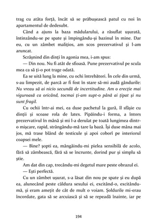 194
trag cu atâta forţă, încât să se prăbuşească patul cu noi în
apartamentul de dedesubt.
Când a ajuns la baza mădularului, a răsuflat uşurată,
întinzându-se pe spate şi împingându-şi bazinul în mine. Dar
eu, cu un zâmbet maliţios, am scos prezervativul şi l-am
aruncat.
Scrâşnind din dinţi în agonia mea, i-am spus:
— Din nou. Nu fi atât de sfioasă. Pune prezervativul pe scula
mea ca să ţi-o pot trage odată.
Ea se uită lung la mine, cu ochi întrebători. În cele din urmă,
s-au limpezit, de parcă ar fi fost în stare să-mi audă gândurile:
Nu vreau să ai nicio secundă de incertitudine. Am o erecţie mai
viguroasă ca oricând, tocmai ţi-am supt-o până ai ţipat şi nu
sunt fragil.
Cu ochii într-ai mei, ea duse pachetul la gură, îl sfâşie cu
dinţii şi scoase rola de latex. Pipăindu-i forma, a întors
prezervativul în mână şi mi l-a derulat pe toată lungimea dintr-
o mişcare, rapid, strângându-mă tare la bază. Îşi duse mâna mai
jos, mă trase blând de testicule şi apoi coborî pe interiorul
coapsei mele.
— Bine? şopti ea, mângâindu-mi pielea sensibilă de acolo,
fără să zâmbească, fără să se încrunte, dorind pur şi simplu să
ştie.
Am dat din cap, trecându-mi degetul mare peste obrazul ei.
— Eşti perfectă.
Cu un zâmbet uşurat, s-a lăsat din nou pe spate şi eu după
ea, alunecând peste căldura sexului ei, excitând-o, excitându-
mă, şi eram ameţit de cât de mult o voiam. Şoldurile mi-erau
încordate, gata să se arcuiască şi să se repeadă înainte, iar pe
 