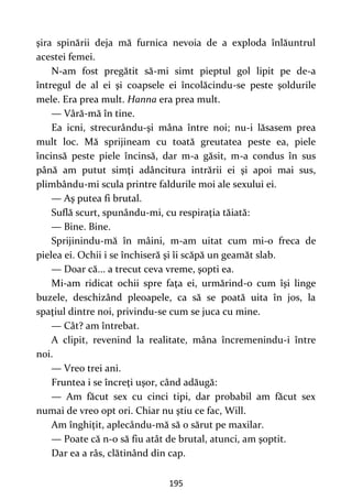 195
şira spinării deja mă furnica nevoia de a exploda înlăuntrul
acestei femei.
N-am fost pregătit să-mi simt pieptul gol lipit pe de-a
întregul de al ei şi coapsele ei încolăcindu-se peste şoldurile
mele. Era prea mult. Hanna era prea mult.
— Vâră-mă în tine.
Ea icni, strecurându-şi mâna între noi; nu-i lăsasem prea
mult loc. Mă sprijineam cu toată greutatea peste ea, piele
încinsă peste piele încinsă, dar m-a găsit, m-a condus în sus
până am putut simţi adâncitura intrării ei şi apoi mai sus,
plimbându-mi scula printre faldurile moi ale sexului ei.
— Aş putea fi brutal.
Suflă scurt, spunându-mi, cu respiraţia tăiată:
— Bine. Bine.
Sprijinindu-mă în mâini, m-am uitat cum mi-o freca de
pielea ei. Ochii i se închiseră şi îi scăpă un geamăt slab.
— Doar că... a trecut ceva vreme, şopti ea.
Mi-am ridicat ochii spre faţa ei, urmărind-o cum îşi linge
buzele, deschizând pleoapele, ca să se poată uita în jos, la
spaţiul dintre noi, privindu-se cum se juca cu mine.
— Cât? am întrebat.
A clipit, revenind la realitate, mâna încremenindu-i între
noi.
— Vreo trei ani.
Fruntea i se încreţi uşor, când adăugă:
— Am făcut sex cu cinci tipi, dar probabil am făcut sex
numai de vreo opt ori. Chiar nu ştiu ce fac, Will.
Am înghiţit, aplecându-mă să o sărut pe maxilar.
— Poate că n-o să fiu atât de brutal, atunci, am şoptit.
Dar ea a râs, clătinând din cap.
 