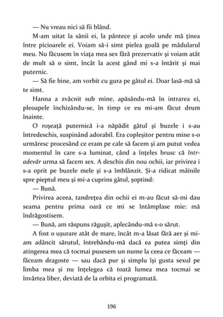 196
— Nu vreau nici să fii blând.
M-am uitat la sânii ei, la pântece şi acolo unde mă ţinea
între picioarele ei. Voiam să-i simt pielea goală pe mădularul
meu. Nu făcusem în viaţa mea sex fără prezervativ şi voiam atât
de mult să o simt, încât la acest gând mi s-a întărit şi mai
puternic.
— Să fie bine, am vorbit cu gura pe gâtul ei. Doar lasă-mă să
te simt.
Hanna a zvâcnit sub mine, apăsându-mă în intrarea ei,
pleoapele închizându-se, în timp ce eu mi-am făcut drum
înainte.
O roşeaţă puternică i-a năpădit gâtul şi buzele i s-au
întredeschis, suspinând adorabil. Era copleşitor pentru mine s-o
urmăresc procesând ce eram pe cale să facem şi am putut vedea
momentul în care s-a luminat, când a înţeles brusc că într-
adevăr urma să facem sex. A deschis din nou ochii, iar privirea i
s-a oprit pe buzele mele şi s-a îmblânzit. Şi-a ridicat mâinile
spre pieptul meu şi mi-a cuprins gâtul, şoptind:
— Bună.
Privirea aceea, tandreţea din ochii ei m-au făcut să-mi dau
seama pentru prima oară ce mi se întâmplase mie: mă
îndrăgostisem.
— Bună, am răspuns răguşit, aplecându-mă s-o sărut.
A fost o uşurare atât de mare, încât m-a lăsat fără aer şi mi-
am adâncit sărutul, întrebându-mă dacă ea putea simţi din
atingerea mea că tocmai pusesem un nume la ceea ce făceam —
făceam dragoste — sau dacă pur şi simplu îşi gusta sexul pe
limba mea şi nu înţelegea că toată lumea mea tocmai se
învârtea liber, deviată de la orbita ei programată.
 