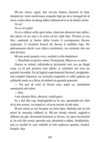 197
Mi-am retras capul, dar mi-am împins bazinul în faţă,
tânjind să-i simt moliciunea corpului lipit pe de-a întregul de al
meu; voiam doar să ajung adânc înlăuntrul ei şi să rămân acolo.
Fir-ar!
Fir-ar al naibii!
Ea şi-a ridicat ochii spre mine, când am alunecat mai adânc,
dar părea că nu mai e în stare să-mi vadă faţa. Privirea ei era
fixă, copleşită şi foarte slabe icnete îi acompaniau fiecare
respiraţie. O tresărire bruscă de durere îi străbătu faţa. Nu
pătrunsesem decât vreo câţiva centimetri, era strâmtă, dar era
atât de bine.
Mi-am auzit propria voce, sunând ca din depărtare:
— Deschide-te pentru mine, Prunişoară. Mişcă-te cu mine.
Hanna se relaxă, ridicându-şi picioarele mai sus pe lângă
corp, ca să pot penetra mai adânc, şi amândoi am scos un
geamăt încordat. Ea îşi legănă experimental bazinul, atrăgându-
mă complet înăuntru, iar senzaţia coapselor ei calde apăsate pe
şoldurile mele m-a făcut să slobod un geamăt puternic.
— Nu pot să cred că facem asta, şopti ea, rămânând
nemişcată sub mine.
— Ştiu.
I-am sărutat falca, obrazul, colţul gurii.
Ea a dat din cap, împingându-se în sus, spunându-mi, fără
să-şi dea seama, cu trupul ei, că avea nevoie să mă mişc.
M-am retras şi am început un ritm lejer, lăsându-mă să mă
pierd în senzaţia căldurii ei. Mi-am înteţit ritmul, sugând-o
sălbatic pe gât, devenind furtunos şi încins, iar apoi încetinind
şi, în cele din urmă, oprindu-mă, sărutând-o adânc, desfătându-
mă cu modul în care mâinile ei îmi explorau spatele, fundul,
braţele, faţa.
 