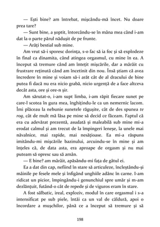 198
— Eşti bine? am întrebat, mişcându-mă încet. Nu doare
prea tare?
— Sunt bine, a şoptit, întorcându-se în mâna mea când i-am
dat la o parte părul năduşit de pe frunte.
— Arăţi bestial sub mine.
Am vrut să-i sporesc dorinţa, s-o fac să ia foc şi să explodeze
în final ca dinamita, când atingea orgasmul, cu mine în ea. A
început să tremure când am înteţit mişcările, dar a mârâit cu
frustrare reţinută când am încetinit din nou. Însă ştiam că avea
încredere în mine şi voiam să-i arăt cât de al dracului de bine
putea fi dacă nu era nicio grabă, nicio urgenţă de a face altceva
decât asta, ore şi ore-n şir.
Am sărutat-o, i-am supt limba, i-am răpit fiecare sunet pe
care-l scotea în gura mea, înghiţindu-le ca un nemernic lacom.
Îmi plăceau la nebunie sunetele răguşite, cât de des spunea te
rog, cât de mult mă lăsa pe mine să decid ce făceam. Faptul că
era cu adevărat prezentă, asudată şi maleabilă sub mine mi-a
erodat calmul şi am trecut de la împingeri leneşe, la unele mai
năvalnice, mai rapide, mai nesăţioase. Ea mi-a răspuns
imitându-mi mişcările bazinului, arcuindu-se în mine şi am
înţeles că, de data asta, era aproape de orgasm şi nu mai
puteam să opresc sau să amân.
— E bine? am mârâit, apăsându-mi faţa de gâtul ei.
Ea a dat din cap, nefiind în stare să articuleze, încleştându-şi
mâinile pe fesele mele şi înfigând unghiile adânc în carne. I-am
ridicat un picior, împingându-i genunchiul spre umăr şi m-am
dezlănţuit, futând-o cât de repede şi de viguros eram în stare.
A fost sălbatic, ireal, exploziv, modul în care orgasmul i s-a
intensificat pe sub piele, întâi ca un val de căldură, apoi o
încordare a muşchilor, până ce a început să tremure şi să
 