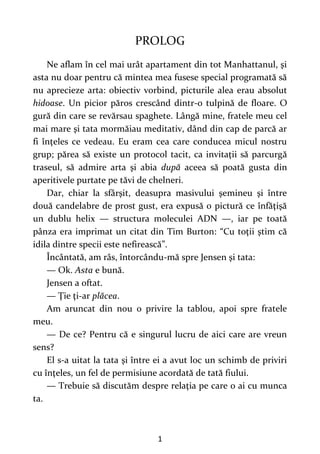 1
PROLOG
Ne aflam în cel mai urât apartament din tot Manhattanul, şi
asta nu doar pentru că mintea mea fusese special programată să
nu aprecieze arta: obiectiv vorbind, picturile alea erau absolut
hidoase. Un picior păros crescând dintr-o tulpină de floare. O
gură din care se revărsau spaghete. Lângă mine, fratele meu cel
mai mare şi tata mormăiau meditativ, dând din cap de parcă ar
fi înţeles ce vedeau. Eu eram cea care conducea micul nostru
grup; părea să existe un protocol tacit, ca invitaţii să parcurgă
traseul, să admire arta şi abia după aceea să poată gusta din
aperitivele purtate pe tăvi de chelneri.
Dar, chiar la sfârşit, deasupra masivului şemineu şi între
două candelabre de prost gust, era expusă o pictură ce înfăţişă
un dublu helix — structura moleculei ADN —, iar pe toată
pânza era imprimat un citat din Tim Burton: “Cu toţii ştim că
idila dintre specii este nefirească”.
Încântată, am râs, întorcându-mă spre Jensen şi tata:
— Ok. Asta e bună.
Jensen a oftat.
— Ţie ţi-ar plăcea.
Am aruncat din nou o privire la tablou, apoi spre fratele
meu.
— De ce? Pentru că e singurul lucru de aici care are vreun
sens?
El s-a uitat la tata şi între ei a avut loc un schimb de priviri
cu înţeles, un fel de permisiune acordată de tată fiului.
— Trebuie să discutăm despre relaţia pe care o ai cu munca
ta.
 