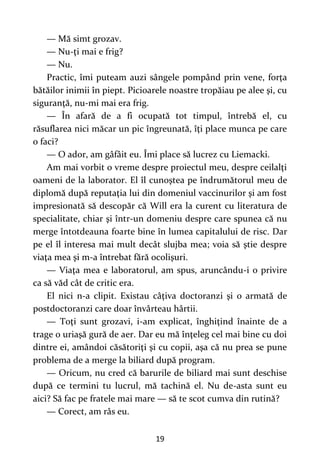 19
— Mă simt grozav.
— Nu-ţi mai e frig?
— Nu.
Practic, îmi puteam auzi sângele pompând prin vene, forţa
bătăilor inimii în piept. Picioarele noastre tropăiau pe alee şi, cu
siguranţă, nu-mi mai era frig.
— În afară de a fi ocupată tot timpul, întrebă el, cu
răsuflarea nici măcar un pic îngreunată, îţi place munca pe care
o faci?
— O ador, am gâfâit eu. Îmi place să lucrez cu Liemacki.
Am mai vorbit o vreme despre proiectul meu, despre ceilalţi
oameni de la laborator. El îl cunoştea pe îndrumătorul meu de
diplomă după reputaţia lui din domeniul vaccinurilor şi am fost
impresionată să descopăr că Will era la curent cu literatura de
specialitate, chiar şi într-un domeniu despre care spunea că nu
merge întotdeauna foarte bine în lumea capitalului de risc. Dar
pe el îl interesa mai mult decât slujba mea; voia să ştie despre
viaţa mea şi m-a întrebat fără ocolişuri.
— Viaţa mea e laboratorul, am spus, aruncându-i o privire
ca să văd cât de critic era.
El nici n-a clipit. Existau câţiva doctoranzi şi o armată de
postdoctoranzi care doar învârteau hârtii.
— Toţi sunt grozavi, i-am explicat, înghiţind înainte de a
trage o uriaşă gură de aer. Dar eu mă înţeleg cel mai bine cu doi
dintre ei, amândoi căsătoriţi şi cu copii, aşa că nu prea se pune
problema de a merge la biliard după program.
— Oricum, nu cred că barurile de biliard mai sunt deschise
după ce termini tu lucrul, mă tachină el. Nu de-asta sunt eu
aici? Să fac pe fratele mai mare — să te scot cumva din rutină?
— Corect, am râs eu.
 