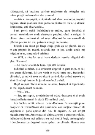199
năduşească, să îngaime cuvinte rugătoare de neînţeles sub
mine, pregătindu-se să-şi dea drumul.
— Asta e, am şoptit, străduindu-mă să-mi mai reţin propriul
orgasm, chiar şi atunci când pulsa în pântecele meu. La dracu’,
Prunişoară, eşti chiar acolo...
I-am privit ochii închizându-se strâns, gura deschisă şi
corpul arcuindu-se mult deasupra patului, când a strigat, în
climax. Am continuat să mă mişc, dându-i fiecare secundă de
plăcere pe care i-o mai puteam smulge corpului ei.
Braţele i-au căzut pe lângă corp, grele ca de plumb, iar eu
m-am proptit în mâini, uitându-mă în jos, acolo unde mă
mişcăm în ea, simţindu-i privirea.
— Will, a răsuflat ea şi i-am desluşit veselia vlăguită din
glas. Doamne!
— La dracu’, e atât de bine. Eşti atât de udă.
Ridicând o mână, şi-a strecurat degetul în gura mea, ca să-i
pot gusta dulceaţa. Mi-am vârât o mână între noi, frecându-i
clitorisul, ştiind că avea s-o doară curând, dar având nevoie s-o
simt dându-şi drumul în jurul meu încă o dată.
După numai câteva minute, se arcui, bazinul ei legănându-
se mai rapid, odată cu mine.
— Will... eu...
— Sst, am şoptit, urmărindu-mi mâna deasupra ei şi scula
lunecând înăuntru şi în afară. Dă-mi încă unul.
Am închis ochii, mintea cufundându-se în senzaţii pure:
coapsele ei tremurătoare din jurul meu, contracţiile ritmice ale
vaginului ei până ajunse din nou la orgasm, cu un strigăt
răguşit, surprins. Am retezat şi ultima ancoră a autocontrolului,
izbindu-mă în ea mai adânc şi cu mai multă forţă, prelungindu-
i descărcarea cu degetul mare apăsat pe clitoris. Hanna avea
 