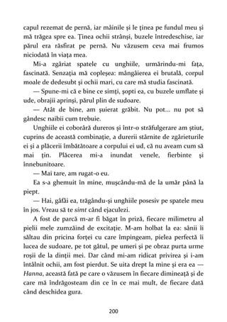 200
capul rezemat de pernă, iar mâinile şi le ţinea pe fundul meu şi
mă trăgea spre ea. Ţinea ochii strânşi, buzele întredeschise, iar
părul era răsfirat pe pernă. Nu văzusem ceva mai frumos
niciodată în viaţa mea.
Mi-a zgâriat spatele cu unghiile, urmărindu-mi faţa,
fascinată. Senzaţia mă copleşea: mângâierea ei brutală, corpul
moale de dedesubt şi ochii mari, cu care mă studia fascinată.
— Spune-mi că e bine ce simţi, şopti ea, cu buzele umflate şi
ude, obrajii aprinşi, părul plin de sudoare.
— Atât de bine, am şuierat grăbit. Nu pot... nu pot să
gândesc naibii cum trebuie.
Unghiile ei coborâră dureros şi într-o străfulgerare am ştiut,
cuprins de această combinaţie, a durerii stârnite de zgârieturile
ei şi a plăcerii îmbătătoare a corpului ei ud, că nu aveam cum să
mai ţin. Plăcerea mi-a inundat venele, fierbinte şi
înnebunitoare.
— Mai tare, am rugat-o eu.
Ea s-a ghemuit în mine, muşcându-mă de la umăr până la
piept.
— Hai, gâfâi ea, trăgându-şi unghiile posesiv pe spatele meu
în jos. Vreau să te simt când ejaculezi.
A fost de parcă m-ar fi băgat în priză, fiecare milimetru al
pielii mele zumzăind de excitaţie. M-am holbat la ea: sânii îi
săltau din pricina forţei cu care împingeam, pielea perfectă îi
lucea de sudoare, pe tot gâtul, pe umeri şi pe obraz purta urme
roşii de la dinţii mei. Dar când mi-am ridicat privirea şi i-am
întâlnit ochii, am fost pierdut. Se uita drept la mine şi era ea —
Hanna, această fată pe care o văzusem în fiecare dimineaţă şi de
care mă îndrăgosteam din ce în ce mai mult, de fiecare dată
când deschidea gura.
 