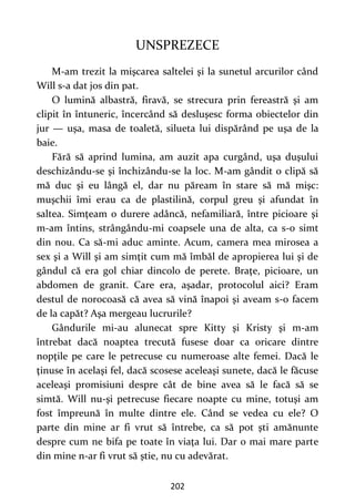 202
UNSPREZECE
M-am trezit la mişcarea saltelei şi la sunetul arcurilor când
Will s-a dat jos din pat.
O lumină albastră, firavă, se strecura prin fereastră şi am
clipit în întuneric, încercând să desluşesc forma obiectelor din
jur — uşa, masa de toaletă, silueta lui dispărând pe uşa de la
baie.
Fără să aprind lumina, am auzit apa curgând, uşa duşului
deschizându-se şi închizându-se la loc. M-am gândit o clipă să
mă duc şi eu lângă el, dar nu păream în stare să mă mişc:
muşchii îmi erau ca de plastilină, corpul greu şi afundat în
saltea. Simţeam o durere adâncă, nefamiliară, între picioare şi
m-am întins, strângându-mi coapsele una de alta, ca s-o simt
din nou. Ca să-mi aduc aminte. Acum, camera mea mirosea a
sex şi a Will şi am simţit cum mă îmbăl de apropierea lui şi de
gândul că era gol chiar dincolo de perete. Braţe, picioare, un
abdomen de granit. Care era, aşadar, protocolul aici? Eram
destul de norocoasă că avea să vină înapoi şi aveam s-o facem
de la capăt? Aşa mergeau lucrurile?
Gândurile mi-au alunecat spre Kitty şi Kristy şi m-am
întrebat dacă noaptea trecută fusese doar ca oricare dintre
nopţile pe care le petrecuse cu numeroase alte femei. Dacă le
ţinuse în acelaşi fel, dacă scosese aceleaşi sunete, dacă le făcuse
aceleaşi promisiuni despre cât de bine avea să le facă să se
simtă. Will nu-şi petrecuse fiecare noapte cu mine, totuşi am
fost împreună în multe dintre ele. Când se vedea cu ele? O
parte din mine ar fi vrut să întrebe, ca să pot şti amănunte
despre cum ne bifa pe toate în viaţa lui. Dar o mai mare parte
din mine n-ar fi vrut să ştie, nu cu adevărat.
 