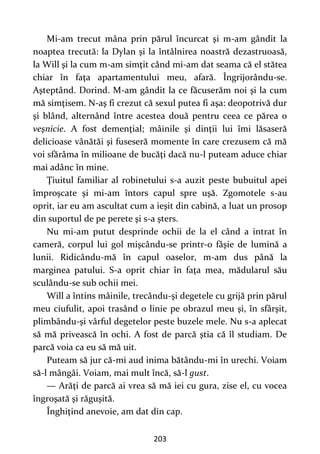 203
Mi-am trecut mâna prin părul încurcat şi m-am gândit la
noaptea trecută: la Dylan şi la întâlnirea noastră dezastruoasă,
la Will şi la cum m-am simţit când mi-am dat seama că el stătea
chiar în faţa apartamentului meu, afară. Îngrijorându-se.
Aşteptând. Dorind. M-am gândit la ce făcuserăm noi şi la cum
mă simţisem. N-aş fi crezut că sexul putea fi aşa: deopotrivă dur
şi blând, alternând între acestea două pentru ceea ce părea o
veşnicie. A fost demenţial; mâinile şi dinţii lui îmi lăsaseră
delicioase vânătăi şi fuseseră momente în care crezusem că mă
voi sfărâma în milioane de bucăţi dacă nu-l puteam aduce chiar
mai adânc în mine.
Ţiuitul familiar al robinetului s-a auzit peste bubuitul apei
împroşcate şi mi-am întors capul spre uşă. Zgomotele s-au
oprit, iar eu am ascultat cum a ieşit din cabină, a luat un prosop
din suportul de pe perete şi s-a şters.
Nu mi-am putut desprinde ochii de la el când a intrat în
cameră, corpul lui gol mişcându-se printr-o fâşie de lumină a
lunii. Ridicându-mă în capul oaselor, m-am dus până la
marginea patului. S-a oprit chiar în faţa mea, mădularul său
sculându-se sub ochii mei.
Will a întins mâinile, trecându-şi degetele cu grijă prin părul
meu ciufulit, apoi trasând o linie pe obrazul meu şi, în sfârşit,
plimbându-şi vârful degetelor peste buzele mele. Nu s-a aplecat
să mă privească în ochi. A fost de parcă ştia că îl studiam. De
parcă voia ca eu să mă uit.
Puteam să jur că-mi aud inima bătându-mi în urechi. Voiam
să-l mângâi. Voiam, mai mult încă, să-l gust.
— Arăţi de parcă ai vrea să mă iei cu gura, zise el, cu vocea
îngroşată şi răguşită.
Înghiţind anevoie, am dat din cap.
 