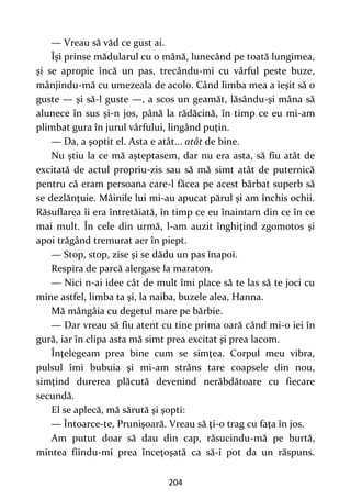 204
— Vreau să văd ce gust ai.
Îşi prinse mădularul cu o mână, lunecând pe toată lungimea,
şi se apropie încă un pas, trecându-mi cu vârful peste buze,
mânjindu-mă cu umezeala de acolo. Când limba mea a ieşit să o
guste — şi să-l guste —, a scos un geamăt, lăsându-şi mâna să
alunece în sus şi-n jos, până la rădăcină, în timp ce eu mi-am
plimbat gura în jurul vârfului, lingând puţin.
— Da, a şoptit el. Asta e atât... atât de bine.
Nu ştiu la ce mă aşteptasem, dar nu era asta, să fiu atât de
excitată de actul propriu-zis sau să mă simt atât de puternică
pentru că eram persoana care-l făcea pe acest bărbat superb să
se dezlănţuie. Mâinile lui mi-au apucat părul şi am închis ochii.
Răsuflarea îi era întretăiată, în timp ce eu înaintam din ce în ce
mai mult. În cele din urmă, l-am auzit înghiţind zgomotos şi
apoi trăgând tremurat aer în piept.
— Stop, stop, zise şi se dădu un pas înapoi.
Respira de parcă alergase la maraton.
— Nici n-ai idee cât de mult îmi place să te las să te joci cu
mine astfel, limba ta şi, la naiba, buzele alea, Hanna.
Mă mângâia cu degetul mare pe bărbie.
— Dar vreau să fiu atent cu tine prima oară când mi-o iei în
gură, iar în clipa asta mă simt prea excitat şi prea lacom.
Înţelegeam prea bine cum se simţea. Corpul meu vibra,
pulsul îmi bubuia şi mi-am strâns tare coapsele din nou,
simţind durerea plăcută devenind nerăbdătoare cu fiecare
secundă.
El se aplecă, mă sărută şi şopti:
— Întoarce-te, Prunişoară. Vreau să ţi-o trag cu faţa în jos.
Am putut doar să dau din cap, răsucindu-mă pe burtă,
mintea fiindu-mi prea înceţoşată ca să-i pot da un răspuns.
 