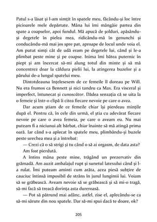 205
Patul s-a lăsat şi l-am simţit în spatele meu, făcându-şi loc între
picioarele mele depărtate. Mâna lui îmi mângâie partea din
spate a coapselor, apoi fundul. Mă apucă de şolduri, apăsându-
şi degetele în pielea mea, ridicându-mă în genunchi şi
conducându-mă mai jos spre pat, aproape de locul unde voia el.
Am putut simţi cât de udă eram pe degetele lui, când şi le-a
plimbat peste mine şi pe coapse. Inima îmi bătea puternic în
piept şi am încercat să-mi alung totul din minte şi să mă
concentrez doar la căldura pielii lui, la atingerea buzelor şi a
părului de-a lungul spatelui meu.
Dintotdeauna înţelesesem de ce femeile îl doreau pe Will.
Nu era frumos ca Bennett şi nici tandru ca Max. Era visceral şi
imperfect, întunecat şi cunoscător. Dădea senzaţia că se uita la
o femeie şi într-o clipă îi citea fiecare nevoie pe care o avea.
Dar acum ştiam de ce femeile chiar îşi pierdeau minţile
după el. Pentru că, în cele din urmă, el ştia cu adevărat fiecare
nevoie pe care o avea femeia, pe care o aveam eu. Nu mai
puteam fi a niciunui alt bărbat, chiar înainte să mă atingă prima
oară. Iar când s-a aplecat în spatele meu, plimbându-şi buzele
peste urechea mea şi a întrebat:
— Crezi că o să strigi şi tu când o să ai orgasm, de data asta?
Am fost pierdută.
A întins mâna peste mine, trăgând un prezervativ din
grămadă. Am auzit ambalajul rupt şi sunetul latexului când şi l-
a rulat. Îmi puteam aminti cum arăta, acea piesă subţire de
cauciuc întinsă imposibil de strâns în jurul lungimii lui. Voiam
să se grăbească. Aveam nevoie să se grăbească şi să mi-o tragă,
să-mi facă să treacă dorinţa asta dureroasă.
— Pot să pătrund mai adânc, astfel, zise el, aplecându-se ca
să-mi sărute din nou spatele. Dar să-mi spui dacă te doare, ok?
 