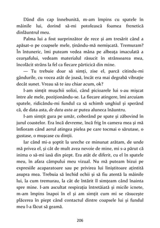 206
Dând din cap înnebunită, m-am împins cu spatele în
mâinile lui, dorind să-mi potolească foamea frenetică
dinlăuntrul meu.
Palma lui a fost surprinzător de rece şi am tresărit când a
apăsat-o pe coapsele mele, ţinându-mă nemişcată. Tremuram?
În întuneric, îmi puteam vedea mâna pe albeaţa imaculată a
cearşafului, vedeam materialul răsucit în strânsoarea mea,
încolăcit strâns la fel ca fiecare părticică din mine.
— Tu trebuie doar să simţi, zise el, parcă citindu-mi
gândurile, cu vocea atât de joasă, încât era mai degrabă vibraţie
decât sunet. Vreau să te iau chiar acum, ok?
I-am simţit muşchii solizi, când picioarele lui s-au mişcat
între ale mele, poziţionându-se. La fiecare atingere, îmi arcuiam
spatele, ridicându-mi fundul ca să schimb unghiul şi sperând
că, de data asta, de data asta ar putea aluneca înăuntru.
I-am simţit gura pe umăr, coborând pe spate şi zăbovind în
jurul coastelor. Era încă devreme, încă frig în camera mea şi mă
înfioram când aerul atingea pielea pe care tocmai o sărutase, o
gustase, o muşcase cu dinţii.
Iar când mi-a şoptit la ureche ce minunat arătam, de unde
mă privea el, şi cât de mult avea nevoie de mine, mi s-a părut că
inima o să-mi iasă din piept. Era atât de diferit, cu el în spatele
meu, în afara câmpului meu vizual. Nu mă puteam bizui pe
expresiile acaparatoare sau pe privirea lui liniştitoare aţintită
asupra mea. Trebuia să închid ochii şi să fiu atentă la mâinile
lui, la cum tremurau, la cât de întărit îl simţeam când înainta
spre mine. I-am ascultat respiraţia întretăiată şi micile icnete,
m-am împins înapoi în el şi am simţit cum mi se răsuceşte
plăcerea în piept când contactul dintre coapsele lui şi fundul
meu l-a făcut să geamă.
 