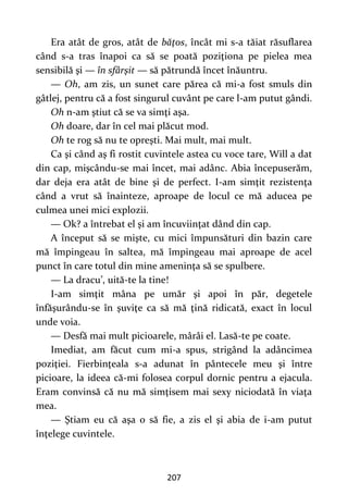 207
Era atât de gros, atât de băţos, încât mi s-a tăiat răsuflarea
când s-a tras înapoi ca să se poată poziţiona pe pielea mea
sensibilă şi — în sfârşit — să pătrundă încet înăuntru.
— Oh, am zis, un sunet care părea că mi-a fost smuls din
gâtlej, pentru că a fost singurul cuvânt pe care l-am putut gândi.
Oh n-am ştiut că se va simţi aşa.
Oh doare, dar în cel mai plăcut mod.
Oh te rog să nu te opreşti. Mai mult, mai mult.
Ca şi când aş fi rostit cuvintele astea cu voce tare, Will a dat
din cap, mişcându-se mai încet, mai adânc. Abia începuserăm,
dar deja era atât de bine şi de perfect. I-am simţit rezistenţa
când a vrut să înainteze, aproape de locul ce mă aducea pe
culmea unei mici explozii.
— Ok? a întrebat el şi am încuviinţat dând din cap.
A început să se mişte, cu mici împunsături din bazin care
mă împingeau în saltea, mă împingeau mai aproape de acel
punct în care totul din mine ameninţa să se spulbere.
— La dracu’, uită-te la tine!
I-am simţit mâna pe umăr şi apoi în păr, degetele
înfăşurându-se în şuviţe ca să mă ţină ridicată, exact în locul
unde voia.
— Desfă mai mult picioarele, mârâi el. Lasă-te pe coate.
Imediat, am făcut cum mi-a spus, strigând la adâncimea
poziţiei. Fierbinţeala s-a adunat în pântecele meu şi între
picioare, la ideea că-mi folosea corpul dornic pentru a ejacula.
Eram convinsă că nu mă simţisem mai sexy niciodată în viaţa
mea.
— Ştiam eu că aşa o să fie, a zis el şi abia de i-am putut
înţelege cuvintele.
 