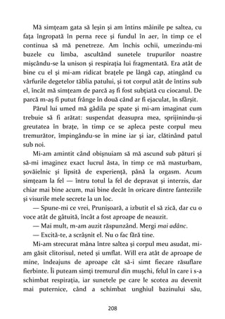 208
Mă simţeam gata să leşin şi am întins mâinile pe saltea, cu
faţa îngropată în perna rece şi fundul în aer, în timp ce el
continua să mă penetreze. Am închis ochii, umezindu-mi
buzele cu limba, ascultând sunetele trupurilor noastre
mişcându-se la unison şi respiraţia lui fragmentată. Era atât de
bine cu el şi mi-am ridicat braţele pe lângă cap, atingând cu
vârfurile degetelor tăblia patului, şi tot corpul atât de întins sub
el, încât mă simţeam de parcă aş fi fost subţiată cu ciocanul. De
parcă m-aş fi putut frânge în două când ar fi ejaculat, în sfârşit.
Părul lui umed mă gâdila pe spate şi mi-am imaginat cum
trebuie să fi arătat: suspendat deasupra mea, sprijinindu-şi
greutatea în braţe, în timp ce se apleca peste corpul meu
tremurător, împingându-se în mine iar şi iar, clătinând patul
sub noi.
Mi-am amintit când obişnuiam să mă ascund sub pături şi
să-mi imaginez exact lucrul ăsta, în timp ce mă masturbam,
şovăielnic şi lipsită de experienţă, până la orgasm. Acum
simţeam la fel — întru totul la fel de depravat şi interzis, dar
chiar mai bine acum, mai bine decât în oricare dintre fanteziile
şi visurile mele secrete la un loc.
— Spune-mi ce vrei, Prunişoară, a izbutit el să zică, dar cu o
voce atât de gâtuită, încât a fost aproape de neauzit.
— Mai mult, m-am auzit răspunzând. Mergi mai adânc.
— Excită-te, a scrâşnit el. Nu o fac fără tine.
Mi-am strecurat mâna între saltea şi corpul meu asudat, mi-
am găsit clitorisul, neted şi umflat. Will era atât de aproape de
mine, îndeajuns de aproape cât să-i simt fiecare răsuflare
fierbinte. Îi puteam simţi tremurul din muşchi, felul în care i s-a
schimbat respiraţia, iar sunetele pe care le scotea au devenit
mai puternice, când a schimbat unghiul bazinului său,
 