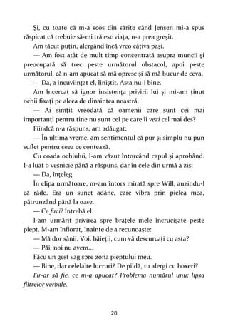 20
Şi, cu toate că m-a scos din sărite când Jensen mi-a spus
răspicat că trebuie să-mi trăiesc viaţa, n-a prea greşit.
Am tăcut puţin, alergând încă vreo câţiva paşi.
— Am fost atât de mult timp concentrată asupra muncii şi
preocupată să trec peste următorul obstacol, apoi peste
următorul, că n-am apucat să mă opresc şi să mă bucur de ceva.
— Da, a încuviinţat el, liniştit. Asta nu-i bine.
Am încercat să ignor insistenţa privirii lui şi mi-am ţinut
ochii fixaţi pe aleea de dinaintea noastră.
— Ai simţit vreodată că oamenii care sunt cei mai
importanţi pentru tine nu sunt cei pe care îi vezi cel mai des?
Fiindcă n-a răspuns, am adăugat:
— În ultima vreme, am sentimentul că pur şi simplu nu pun
suflet pentru ceea ce contează.
Cu coada ochiului, l-am văzut întorcând capul şi aprobând.
I-a luat o veşnicie până a răspuns, dar în cele din urmă a zis:
— Da, înţeleg.
În clipa următoare, m-am întors mirată spre Will, auzindu-l
că râde. Era un sunet adânc, care vibra prin pielea mea,
pătrunzând până la oase.
— Ce faci? întrebă el.
I-am urmărit privirea spre braţele mele încrucişate peste
piept. M-am înfiorat, înainte de a recunoaşte:
— Mă dor sânii. Voi, băieţii, cum vă descurcaţi cu asta?
— Păi, noi nu avem...
Făcu un gest vag spre zona pieptului meu.
— Bine, dar celelalte lucruri? De pildă, tu alergi cu boxeri?
Fir-ar să fie, ce m-a apucat? Problema numărul unu: lipsa
filtrelor verbale.
 
