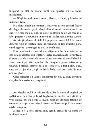 209
înfigându-se atât de adânc, încât şira spinării mi s-a arcuit
involuntar.
— Dă-ţi drumul pentru mine, Hanna, a zis el, şoldurile lui
mărind viteza.
N-a durat decât un moment, încă vreo câteva cercuri făcute
de degetele mele, până să-mi dau drumul, înecându-mă cu
sunetele care mi s-au oprit în gât şi copleşită de un val care m-a
izbit puternic, de puteam să jur că mi-a zdruncinat toate oasele.
Am simţit plesnetul pielii lui pe pielea mea şi felul în care a
devenit rigid în spatele meu, încordându-şi toţi muşchii până
când a gemut, prelung şi adânc, pe ceafa mea.
Eram epuizată, cu membrele vlăguite şi încheieturile la un
pas de a se desface din legături. Pielea mă ustura de fierbinţeală
şi eram atât de stoarsă de puteri că nu reuşeam să deschid ochii.
L-am simţit pe Will apucând de marginea prezervativului şi
ţinându-l strâns, înainte de a şi-l scoate. S-a foit puţin, după
care s-a dat jos din pat şi s-a dus la baie, apoi am auzit din nou
apa curgând.
Când salteaua s-a lăsat şi am simţit din nou căldura corpului
său, de-abia mai eram conştientă.
* * *
Am deschis ochii la mirosul de cafea, la sunetul maşinii de
spălat vase deschise şi la zdrăngănitul farfuriilor. Am clipit de
vreo câteva ori, cu ochii la tavan, până ce ultimele fărâme de
somn s-au risipit din creierul meu şi realitatea nopţii trecute m-
a izbit din plin.
E încă aici, a fost primul meu gând, urmat de Ce naiba se
întâmplă acum?
 