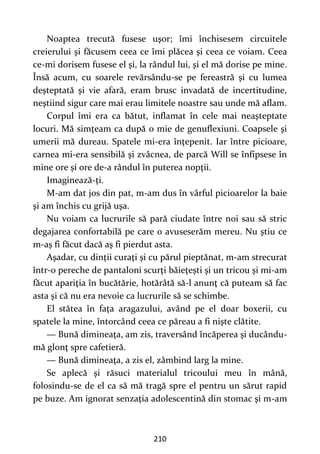 210
Noaptea trecută fusese uşor; îmi închisesem circuitele
creierului şi făcusem ceea ce îmi plăcea şi ceea ce voiam. Ceea
ce-mi dorisem fusese el şi, la rândul lui, şi el mă dorise pe mine.
Însă acum, cu soarele revărsându-se pe fereastră şi cu lumea
deşteptată şi vie afară, eram brusc invadată de incertitudine,
neştiind sigur care mai erau limitele noastre sau unde mă aflam.
Corpul îmi era ca bătut, inflamat în cele mai neaşteptate
locuri. Mă simţeam ca după o mie de genuflexiuni. Coapsele şi
umerii mă dureau. Spatele mi-era înţepenit. Iar între picioare,
carnea mi-era sensibilă şi zvâcnea, de parcă Will se înfipsese în
mine ore şi ore de-a rândul în puterea nopţii.
Imaginează-ţi.
M-am dat jos din pat, m-am dus în vârful picioarelor la baie
şi am închis cu grijă uşa.
Nu voiam ca lucrurile să pară ciudate între noi sau să stric
degajarea confortabilă pe care o avuseserăm mereu. Nu ştiu ce
m-aş fi făcut dacă aş fi pierdut asta.
Aşadar, cu dinţii curaţi şi cu părul pieptănat, m-am strecurat
într-o pereche de pantaloni scurţi băieţeşti şi un tricou şi mi-am
făcut apariţia în bucătărie, hotărâtă să-l anunţ că puteam să fac
asta şi că nu era nevoie ca lucrurile să se schimbe.
El stătea în faţa aragazului, având pe el doar boxerii, cu
spatele la mine, întorcând ceea ce păreau a fi nişte clătite.
— Bună dimineaţa, am zis, traversând încăperea şi ducându-
mă glonţ spre cafetieră.
— Bună dimineaţa, a zis el, zâmbind larg la mine.
Se aplecă şi răsuci materialul tricoului meu în mână,
folosindu-se de el ca să mă tragă spre el pentru un sărut rapid
pe buze. Am ignorat senzaţia adolescentină din stomac şi m-am
 