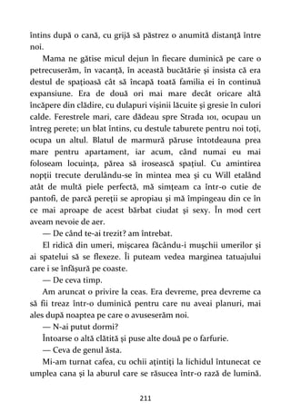 211
întins după o cană, cu grijă să păstrez o anumită distanţă între
noi.
Mama ne gătise micul dejun în fiecare duminică pe care o
petrecuserăm, în vacanţă, în această bucătărie şi insista că era
destul de spaţioasă cât să încapă toată familia ei în continuă
expansiune. Era de două ori mai mare decât oricare altă
încăpere din clădire, cu dulapuri vişinii lăcuite şi gresie în culori
calde. Ferestrele mari, care dădeau spre Strada 101, ocupau un
întreg perete; un blat întins, cu destule taburete pentru noi toţi,
ocupa un altul. Blatul de marmură păruse întotdeauna prea
mare pentru apartament, iar acum, când numai eu mai
foloseam locuinţa, părea să irosească spaţiul. Cu amintirea
nopţii trecute derulându-se în mintea mea şi cu Will etalând
atât de multă piele perfectă, mă simţeam ca într-o cutie de
pantofi, de parcă pereţii se apropiau şi mă împingeau din ce în
ce mai aproape de acest bărbat ciudat şi sexy. În mod cert
aveam nevoie de aer.
— De când te-ai trezit? am întrebat.
El ridică din umeri, mişcarea făcându-i muşchii umerilor şi
ai spatelui să se flexeze. Îi puteam vedea marginea tatuajului
care i se înfăşură pe coaste.
— De ceva timp.
Am aruncat o privire la ceas. Era devreme, prea devreme ca
să fii treaz într-o duminică pentru care nu aveai planuri, mai
ales după noaptea pe care o avuseserăm noi.
— N-ai putut dormi?
Întoarse o altă clătită şi puse alte două pe o farfurie.
— Ceva de genul ăsta.
Mi-am turnat cafea, cu ochii aţintiţi la lichidul întunecat ce
umplea cana şi la aburul care se răsucea într-o rază de lumină.
 