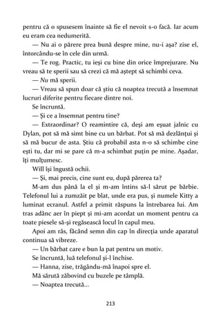 213
pentru că o spusesem înainte să fie el nevoit s-o facă. Iar acum
eu eram cea nedumerită.
— Nu ai o părere prea bună despre mine, nu-i aşa? zise el,
întorcându-se în cele din urmă.
— Te rog. Practic, tu ieşi cu bine din orice împrejurare. Nu
vreau să te sperii sau să crezi că mă aştept să schimbi ceva.
— Nu mă sperii.
— Vreau să spun doar că ştiu că noaptea trecută a însemnat
lucruri diferite pentru fiecare dintre noi.
Se încruntă.
— Şi ce a însemnat pentru tine?
— Extraordinar? O reamintire că, deşi am eşuat jalnic cu
Dylan, pot să mă simt bine cu un bărbat. Pot să mă dezlănţui şi
să mă bucur de asta. Ştiu că probabil asta n-o să schimbe cine
eşti tu, dar mi se pare că m-a schimbat puţin pe mine. Aşadar,
îţi mulţumesc.
Will îşi îngustă ochii.
— Şi, mai precis, cine sunt eu, după părerea ta?
M-am dus până la el şi m-am întins să-l sărut pe bărbie.
Telefonul lui a zumzăit pe blat, unde era pus, şi numele Kitty a
luminat ecranul. Astfel a primit răspuns la întrebarea lui. Am
tras adânc aer în piept şi mi-am acordat un moment pentru ca
toate piesele să-şi regăsească locul în capul meu.
Apoi am râs, făcând semn din cap în direcţia unde aparatul
continua să vibreze.
— Un bărbat care e bun la pat pentru un motiv.
Se încruntă, luă telefonul şi-l închise.
— Hanna, zise, trăgându-mă înapoi spre el.
Mă sărută zăbovind cu buzele pe tâmplă.
— Noaptea trecută...
 