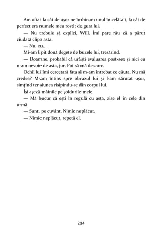 214
Am oftat la cât de uşor ne îmbinam unul în celălalt, la cât de
perfect era numele meu rostit de gura lui.
— Nu trebuie să explici, Will. Îmi pare rău că a părut
ciudată clipa asta.
— Nu, eu...
Mi-am lipit două degete de buzele lui, tresărind.
— Doamne, probabil că urăşti evaluarea post-sex şi nici eu
n-am nevoie de asta, jur. Pot să mă descurc.
Ochii lui îmi cercetară faţa şi m-am întrebat ce căuta. Nu mă
credea? M-am întins spre obrazul lui şi l-am sărutat uşor,
simţind tensiunea risipindu-se din corpul lui.
Îşi aşeză mâinile pe şoldurile mele.
— Mă bucur că eşti în regulă cu asta, zise el în cele din
urmă.
— Sunt, pe cuvânt. Nimic neplăcut.
— Nimic neplăcut, repetă el.
 