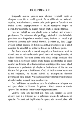 215
DOISPREZECE
Singurele motive pentru care săream vreodată peste o
alergare erau fie o boală gravă, fie o călătorie cu avionul.
Aşadar, luni dimineaţa, m-am urât puţin pentru faptul că am
închis alarma deşteptătorului şi m-am rostogolit înapoi în
pernă. Pur şi simplu nu aveam niciun chef s-o văd pe Hanna.
Dar, de îndată ce am gândit asta, a trebuit să-i evaluez
pertinenţa. Nu voiam s-o văd pe Ziggy, săltând şi trăncănind de
parcă nu m-ar fi spulberat cu două nopţi înainte cu trupul ei şi
dorinţele ascunse sub chipul Hannei. Şi ştiam că, dacă Ziggy
avea să-şi facă apariţia în dimineaţa asta, purtându-se ca şi când
noaptea de sâmbătă nu ar fi avut loc, m-ar fi doborât puţin.
Am fost crescut de o mamă singură, cu două surori mai în
vârstă care nu mi-au dat nicio şansă decât să înţeleg femeile, să
iubesc femeile. Într-una dintre cele două relaţii serioase din
viaţa mea, îi vorbisem iubitei mele despre posibilitatea ca acest
confort cu femeile să se fi dovedit un avantaj pentru mine, când
ajunsesem la pubertate şi sfârşisem dorindu-mi să fac sex cu
fiecare fată pe care o întâlneam. Cred că iubita aceea încercase
să-mi sugereze, nu foarte subtil, că manipulam femeile
pretinzând că le ascult. Nu examinasem problema prea mult; ne
despărţiserăm la scurt timp după aceea.
Dar, indiferent de confortul meu în relaţia cu sexul opus, nu
mă ajuta deloc cu Hanna. Ea părea o fiinţă aparte, o specie
aparte. Îmi azvârlise toată experienţa pe fereastră.
Cumva, când am adormit din nou, am început să visez
despre cum i-o trăgeam pe o grămadă uriaşă de echipament
sportiv. O crosă mă înghiontea în spate, dar nu-mi păsa. Mă
 