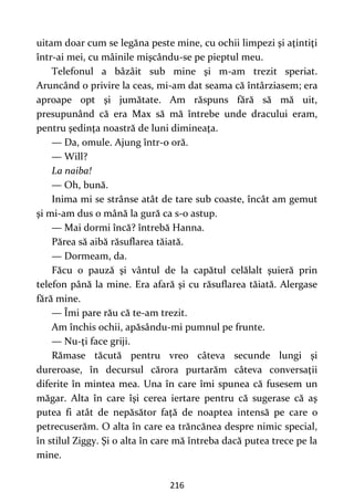 216
uitam doar cum se legăna peste mine, cu ochii limpezi şi aţintiţi
într-ai mei, cu mâinile mişcându-se pe pieptul meu.
Telefonul a bâzâit sub mine şi m-am trezit speriat.
Aruncând o privire la ceas, mi-am dat seama că întârziasem; era
aproape opt şi jumătate. Am răspuns fără să mă uit,
presupunând că era Max să mă întrebe unde dracului eram,
pentru şedinţa noastră de luni dimineaţa.
— Da, omule. Ajung într-o oră.
— Will?
La naiba!
— Oh, bună.
Inima mi se strânse atât de tare sub coaste, încât am gemut
şi mi-am dus o mână la gură ca s-o astup.
— Mai dormi încă? întrebă Hanna.
Părea să aibă răsuflarea tăiată.
— Dormeam, da.
Făcu o pauză şi vântul de la capătul celălalt şuieră prin
telefon până la mine. Era afară şi cu răsuflarea tăiată. Alergase
fără mine.
— Îmi pare rău că te-am trezit.
Am închis ochii, apăsându-mi pumnul pe frunte.
— Nu-ţi face griji.
Rămase tăcută pentru vreo câteva secunde lungi şi
dureroase, în decursul cărora purtarăm câteva conversaţii
diferite în mintea mea. Una în care îmi spunea că fusesem un
măgar. Alta în care îşi cerea iertare pentru că sugerase că aş
putea fi atât de nepăsător faţă de noaptea intensă pe care o
petrecuserăm. O alta în care ea trăncănea despre nimic special,
în stilul Ziggy. Şi o alta în care mă întreba dacă putea trece pe la
mine.
 