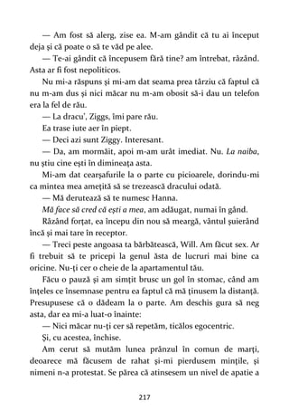217
— Am fost să alerg, zise ea. M-am gândit că tu ai început
deja şi că poate o să te văd pe alee.
— Te-ai gândit că începusem fără tine? am întrebat, râzând.
Asta ar fi fost nepoliticos.
Nu mi-a răspuns şi mi-am dat seama prea târziu că faptul că
nu m-am dus şi nici măcar nu m-am obosit să-i dau un telefon
era la fel de rău.
— La dracu’, Ziggs, îmi pare rău.
Ea trase iute aer în piept.
— Deci azi sunt Ziggy. Interesant.
— Da, am mormăit, apoi m-am urât imediat. Nu. La naiba,
nu ştiu cine eşti în dimineaţa asta.
Mi-am dat cearşafurile la o parte cu picioarele, dorindu-mi
ca mintea mea ameţită să se trezească dracului odată.
— Mă derutează să te numesc Hanna.
Mă face să cred că eşti a mea, am adăugat, numai în gând.
Râzând forţat, ea începu din nou să meargă, vântul şuierând
încă şi mai tare în receptor.
— Treci peste angoasa ta bărbătească, Will. Am făcut sex. Ar
fi trebuit să te pricepi la genul ăsta de lucruri mai bine ca
oricine. Nu-ţi cer o cheie de la apartamentul tău.
Făcu o pauză şi am simţit brusc un gol în stomac, când am
înţeles ce însemnase pentru ea faptul că mă ţinusem la distanţă.
Presupusese că o dădeam la o parte. Am deschis gura să neg
asta, dar ea mi-a luat-o înainte:
— Nici măcar nu-ţi cer să repetăm, ticălos egocentric.
Şi, cu acestea, închise.
Am cerut să mutăm lunea prânzul în comun de marţi,
deoarece mă făcusem de rahat şi-mi pierdusem minţile, şi
nimeni n-a protestat. Se părea că atinsesem un nivel de apatie a
 