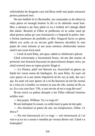 218
suferindului de dragoste care mă făcea mult mai puţin amuzant
pentru prietenii mei.
Ne-am întâlnit la Le Bernardin, am comandat ca de obicei şi
viaţa părea să meargă înainte la fel ca în ultimele nouă luni.
Max a sărutat-o pe Sara până ce ea a trebuit să-l alunge dând
din mâini. Bennett şi Chloe se prefăceau că se urăsc unul pe
altul pentru salata pe care insistaseră s-o împartă la prânz, într-
o formă aiuritoare de preludiu cu flirt. Singurul lucru ce părea
diferit era acela că eu mi-am golit băutura alcoolică în mai
puţin de cinci minute şi am atras uimirea chelnerului nostru
când i-am cerut încă unul.
— Cred că sunt Kitty, am spus, odată ce chelnerul a plecat.
Când conversaţia a încremenit brusc, mi-am dat seama că
prietenii mei fuseseră bucuroşi să sporovăiască despre orice, pe
când creierul meu se topea practic lângă ei.
— Cu Hanna, ştiţi? am lămurit eu, încercând să găsesc pe
feţele lor vreun semn de înţelegere. Eu sunt Kitty. Eu sunt cel
care spune că n-am nimic împotrivă să fac sex şi atât, dar nu-i
aşa. Eu sunt cel care spune că o să fiu bucuros să mă fut numai
în a treia joi a lunilor cu treizeci şi una de zile, numai să fiu cu
ea. Ea e cea care face: “Oh, n-am nevoie să mi-o trag din nou”.
M-am trezit cu palma dreaptă a lui Chloe ridicată înaintea
ochilor mei.
— Stai puţin, William. Tu i-o tragi ei?
M-am îndreptat în scaun, cu ochii mari şi gata să mă apăr.
— Are douăzeci şi patru de ani, nu treisprezece, Chloe. Ce
dracu’?
— Nu mă interesează că i-o tragi — mă interesează că i-ai
tras-o şi ea nu a sunat-o imediat pe vreuna dintre noi. Când s-a
întâmplat?
 