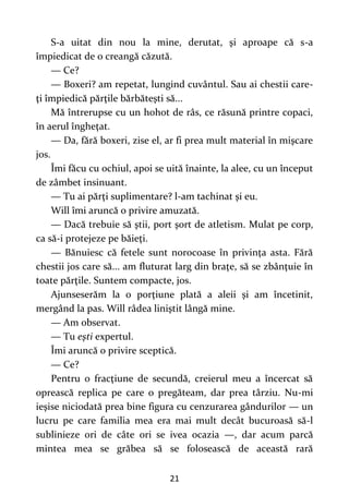 21
S-a uitat din nou la mine, derutat, şi aproape că s-a
împiedicat de o creangă căzută.
— Ce?
— Boxeri? am repetat, lungind cuvântul. Sau ai chestii care-
ţi împiedică părţile bărbăteşti să...
Mă întrerupse cu un hohot de râs, ce răsună printre copaci,
în aerul îngheţat.
— Da, fără boxeri, zise el, ar fi prea mult material în mişcare
jos.
Îmi făcu cu ochiul, apoi se uită înainte, la alee, cu un început
de zâmbet insinuant.
— Tu ai părţi suplimentare? l-am tachinat şi eu.
Will îmi aruncă o privire amuzată.
— Dacă trebuie să ştii, port şort de atletism. Mulat pe corp,
ca să-i protejeze pe băieţi.
— Bănuiesc că fetele sunt norocoase în privinţa asta. Fără
chestii jos care să... am fluturat larg din braţe, să se zbânţuie în
toate părţile. Suntem compacte, jos.
Ajunseserăm la o porţiune plată a aleii şi am încetinit,
mergând la pas. Will râdea liniştit lângă mine.
— Am observat.
— Tu eşti expertul.
Îmi aruncă o privire sceptică.
— Ce?
Pentru o fracţiune de secundă, creierul meu a încercat să
oprească replica pe care o pregăteam, dar prea târziu. Nu-mi
ieşise niciodată prea bine figura cu cenzurarea gândurilor — un
lucru pe care familia mea era mai mult decât bucuroasă să-l
sublinieze ori de câte ori se ivea ocazia —, dar acum parcă
mintea mea se grăbea să se folosească de această rară
 