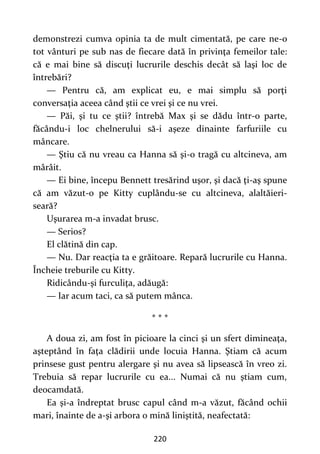 220
demonstrezi cumva opinia ta de mult cimentată, pe care ne-o
tot vânturi pe sub nas de fiecare dată în privinţa femeilor tale:
că e mai bine să discuţi lucrurile deschis decât să laşi loc de
întrebări?
— Pentru că, am explicat eu, e mai simplu să porţi
conversaţia aceea când ştii ce vrei şi ce nu vrei.
— Păi, şi tu ce ştii? întrebă Max şi se dădu într-o parte,
făcându-i loc chelnerului să-i aşeze dinainte farfuriile cu
mâncare.
— Ştiu că nu vreau ca Hanna să şi-o tragă cu altcineva, am
mârâit.
— Ei bine, începu Bennett tresărind uşor, şi dacă ţi-aş spune
că am văzut-o pe Kitty cuplându-se cu altcineva, alaltăieri-
seară?
Uşurarea m-a invadat brusc.
— Serios?
El clătină din cap.
— Nu. Dar reacţia ta e grăitoare. Repară lucrurile cu Hanna.
Încheie treburile cu Kitty.
Ridicându-şi furculiţa, adăugă:
— Iar acum taci, ca să putem mânca.
* * *
A doua zi, am fost în picioare la cinci şi un sfert dimineaţa,
aşteptând în faţa clădirii unde locuia Hanna. Ştiam că acum
prinsese gust pentru alergare şi nu avea să lipsească în vreo zi.
Trebuia să repar lucrurile cu ea... Numai că nu ştiam cum,
deocamdată.
Ea şi-a îndreptat brusc capul când m-a văzut, făcând ochii
mari, înainte de a-şi arbora o mină liniştită, neafectată:
 