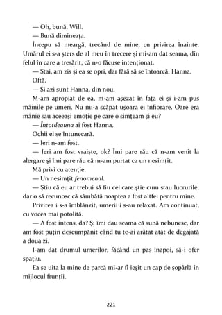 221
— Oh, bună, Will.
— Bună dimineaţa.
Începu să meargă, trecând de mine, cu privirea înainte.
Umărul ei s-a şters de al meu în trecere şi mi-am dat seama, din
felul în care a tresărit, că n-o făcuse intenţionat.
— Stai, am zis şi ea se opri, dar fără să se întoarcă. Hanna.
Oftă.
— Şi azi sunt Hanna, din nou.
M-am apropiat de ea, m-am aşezat în faţa ei şi i-am pus
mâinile pe umeri. Nu mi-a scăpat uşoara ei înfiorare. Oare era
mânie sau aceeaşi emoţie pe care o simţeam şi eu?
— Întotdeauna ai fost Hanna.
Ochii ei se întunecară.
— Ieri n-am fost.
— Ieri am fost vraişte, ok? Îmi pare rău că n-am venit la
alergare şi îmi pare rău că m-am purtat ca un nesimţit.
Mă privi cu atenţie.
— Un nesimţit fenomenal.
— Ştiu că eu ar trebui să fiu cel care ştie cum stau lucrurile,
dar o să recunosc că sâmbătă noaptea a fost altfel pentru mine.
Privirea i s-a îmblânzit, umerii i s-au relaxat. Am continuat,
cu vocea mai potolită.
— A fost intens, da? Şi îmi dau seama că sună nebunesc, dar
am fost puţin descumpănit când tu te-ai arătat atât de degajată
a doua zi.
I-am dat drumul umerilor, făcând un pas înapoi, să-i ofer
spaţiu.
Ea se uita la mine de parcă mi-ar fi ieşit un cap de şopârlă în
mijlocul frunţii.
 
