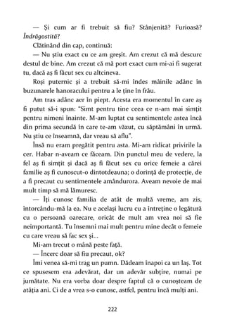 222
— Şi cum ar fi trebuit să fiu? Stânjenită? Furioasă?
Îndrăgostită?
Clătinând din cap, continuă:
— Nu ştiu exact cu ce am greşit. Am crezut că mă descurc
destul de bine. Am crezut că mă port exact cum mi-ai fi sugerat
tu, dacă aş fi făcut sex cu altcineva.
Roşi puternic şi a trebuit să-mi îndes mâinile adânc în
buzunarele hanoracului pentru a le ţine în frâu.
Am tras adânc aer în piept. Acesta era momentul în care aş
fi putut să-i spun: “Simt pentru tine ceea ce n-am mai simţit
pentru nimeni înainte. M-am luptat cu sentimentele astea încă
din prima secundă în care te-am văzut, cu săptămâni în urmă.
Nu ştiu ce înseamnă, dar vreau să aflu”.
Însă nu eram pregătit pentru asta. Mi-am ridicat privirile la
cer. Habar n-aveam ce făceam. Din punctul meu de vedere, la
fel aş fi simţit şi dacă aş fi făcut sex cu orice femeie a cărei
familie aş fi cunoscut-o dintotdeauna; o dorinţă de protecţie, de
a fi precaut cu sentimentele amândurora. Aveam nevoie de mai
mult timp să mă lămuresc.
— Îţi cunosc familia de atât de multă vreme, am zis,
întorcându-mă la ea. Nu e acelaşi lucru cu a întreţine o legătură
cu o persoană oarecare, oricât de mult am vrea noi să fie
neimportantă. Tu însemni mai mult pentru mine decât o femeie
cu care vreau să fac sex şi...
Mi-am trecut o mână peste faţă.
— Încerc doar să fiu precaut, ok?
Îmi venea să-mi trag un pumn. Dădeam înapoi ca un laş. Tot
ce spusesem era adevărat, dar un adevăr subţire, numai pe
jumătate. Nu era vorba doar despre faptul că o cunoşteam de
atâţia ani. Ci de a vrea s-o cunosc, astfel, pentru încă mulţi ani.
 