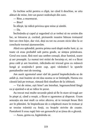 223
Ea închise ochii pentru o clipă, iar când îi deschise, se uita
alături de mine, într-un punct nedesluşit din zare.
— Bine, a murmurat.
— Bine?
În sfârşit, îşi ridică privirea spre mine şi zâmbi.
— Da.
Înclinându-şi capul şi sugerând că ar trebui să ne urnim din
loc, se întoarse şi, curând, picioarele noastre băteau trotuarul
într-un ritm lejer, dar vioi, deşi eu tot nu aveam nicio idee la ce
concluzie tocmai ajunseserăm.
Afară era splendid, pentru prima oară după multe luni, şi, cu
toate că erau probabil sub patru grade, se simţea primăvara.
Cerul era curat, fără nori sau umbre cenuşii, doar lumină, soare
şi aer proaspăt. La numai trei străzi de locuinţa ei, mi s-a făcut
prea cald şi am încetinit, ridicându-mi tricoul gros cu mânecă
lungă şi scoţându-l peste cap, apoi vârându-l la spatele
pantalonilor mei de trening.
Am auzit zgomotul unui vârf de pantof împiedicându-se de
asfalt şi, mai înainte să-mi dau seama ce se întâmplă, Hanna era
căzută lată pe trotuar, rămasă fără răsuflare de la izbitură.
— Vai de mine, eşti bine? am întrebat, îngenunchind lângă
ea şi ajutând-o să se ridice în şezut.
Au trecut mai multe secunde până să fie în stare să tragă aer
în piept şi, când a reuşit, a făcut-o zgomotos şi disperat. Uram
senzaţia aia mai mult ca orice altceva, să te trezeşti brusc fără
aer în plămâni. Se împiedicase de o crăpătură mare în trotuar şi
se trezise trântită cu forţă, cu braţele strivite de coaste.
Pantalonii îi erau rupţi într-un genunchi şi se ţinea de o gleznă.
— Auuu, gemu ea, legănându-se.
 