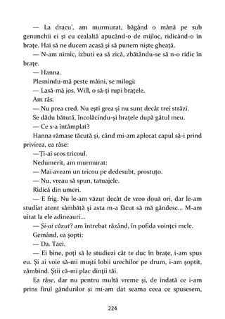224
— La dracu’, am murmurat, băgând o mână pe sub
genunchii ei şi cu cealaltă apucând-o de mijloc, ridicând-o în
braţe. Hai să ne ducem acasă şi să punem nişte gheaţă.
— N-am nimic, izbuti ea să zică, zbătându-se să n-o ridic în
braţe.
— Hanna.
Plesnindu-mă peste mâini, se milogi:
— Lasă-mă jos, Will, o să-ţi rupi braţele.
Am râs.
— Nu prea cred. Nu eşti grea şi nu sunt decât trei străzi.
Se dădu bătută, încolăcindu-şi braţele după gâtul meu.
— Ce s-a întâmplat?
Hanna rămase tăcută şi, când mi-am aplecat capul să-i prind
privirea, ea râse:
—Ţi-ai scos tricoul.
Nedumerit, am murmurat:
— Mai aveam un tricou pe dedesubt, prostuţo.
— Nu, vreau să spun, tatuajele.
Ridică din umeri.
— E frig. Nu le-am văzut decât de vreo două ori, dar le-am
studiat atent sâmbătă şi asta m-a făcut să mă gândesc... M-am
uitat la ele adineauri...
— Şi-ai căzut? am întrebat râzând, în pofida voinţei mele.
Gemând, ea şopti:
— Da. Taci.
— Ei bine, poţi să le studiezi cât te duc în braţe, i-am spus
eu. Şi ai voie să-mi muşti lobii urechilor pe drum, i-am şoptit,
zâmbind. Ştii că-mi plac dinţii tăi.
Ea râse, dar nu pentru multă vreme şi, de îndată ce i-am
prins firul gândurilor şi mi-am dat seama ceea ce spusesem,
 