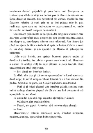 225
tensiunea deveni palpabilă şi grea între noi. Mergeam pe
trotuar spre clădirea ei şi, cu fiecare pas în tăcere, tensiunea nu
făcea decât să crească. Era nerostitul oh, corect, modul în care
făcusem referire la cum ştia ea ce îmi plăcea mie în pat,
realitatea spre care ne îndreptam — apartamentul ei, unde
făcuserăm sex toată noaptea de sâmbătă.
Scotoceam prin minte ce să spun, dar singurele cuvinte care
apăreau la suprafaţă erau despre noi sau despre noaptea aceea,
sau despre ea, sau despre mintea mea tulburată. Am lăsat-o jos
când am ajuns la lift şi a trebuit să apăs pe buton. Cabina a sosit
cu un ding discret şi am ajutat-o pe Hanna să şchiopăteze
înăuntru.
Uşile s-au închis, am apăsat butonul pentru etajul al
douăzeci şi treilea, iar cabina a pornit cu o smucitură. Hanna s-
a aşezat în acelaşi colţ în care stătuse şi data trecută când
urcaserăm cu liftul împreună.
— Eşti bine? am întrebat liniştit.
Ea dădu din cap şi tot ce ne spuseserăm în locul acesta cu
două nopţi în urmă umplu cabina liftului ca un fum ridicat din
podea. Să mă iei cu gura, jos. S-o faci până îmi dau drumul.
— Poţi să-ţi mişti glezna? am întrebat grăbit, simţind cum
mi se strânge dureros pieptul de cât de tare îmi doream să mă
apropii de ea, s-o sărut.
Ea dădu din nou din cap, cu ochii aţintiţi într-ai mei.
— Mă doare, dar cred că e bine.
— Totuşi, am şoptit. Ar trebui să-i punem nişte gheaţă.
— Bine.
Mecanismele liftului scârţâiau; ceva, imediat deasupra
noastră, alunecă, scoţând un bufnet puternic.
 