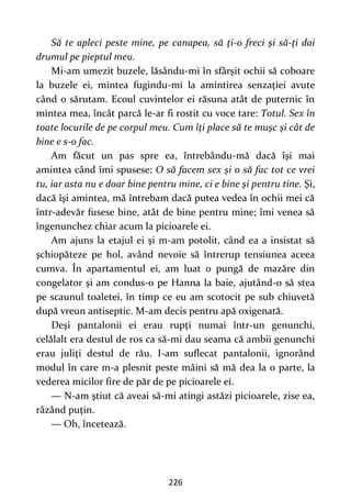 226
Să te apleci peste mine, pe canapea, să ţi-o freci şi să-ţi dai
drumul pe pieptul meu.
Mi-am umezit buzele, lăsându-mi în sfârşit ochii să coboare
la buzele ei, mintea fugindu-mi la amintirea senzaţiei avute
când o sărutam. Ecoul cuvintelor ei răsuna atât de puternic în
mintea mea, încât parcă le-ar fi rostit cu voce tare: Totul. Sex în
toate locurile de pe corpul meu. Cum îţi place să te muşc şi cât de
bine e s-o fac.
Am făcut un pas spre ea, întrebându-mă dacă îşi mai
amintea când îmi spusese: O să facem sex şi o să fac tot ce vrei
tu, iar asta nu e doar bine pentru mine, ci e bine şi pentru tine. Şi,
dacă îşi amintea, mă întrebam dacă putea vedea în ochii mei că
într-adevăr fusese bine, atât de bine pentru mine; îmi venea să
îngenunchez chiar acum la picioarele ei.
Am ajuns la etajul ei şi m-am potolit, când ea a insistat să
şchiopăteze pe hol, având nevoie să întrerup tensiunea aceea
cumva. În apartamentul ei, am luat o pungă de mazăre din
congelator şi am condus-o pe Hanna la baie, ajutând-o să stea
pe scaunul toaletei, în timp ce eu am scotocit pe sub chiuvetă
după vreun antiseptic. M-am decis pentru apă oxigenată.
Deşi pantalonii ei erau rupţi numai într-un genunchi,
celălalt era destul de ros ca să-mi dau seama că ambii genunchi
erau juliţi destul de rău. I-am suflecat pantalonii, ignorând
modul în care m-a plesnit peste mâini să mă dea la o parte, la
vederea micilor fire de păr de pe picioarele ei.
— N-am ştiut că aveai să-mi atingi astăzi picioarele, zise ea,
râzând puţin.
— Oh, încetează.
 