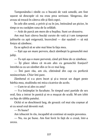 227
Tamponându-i rănile cu o bucată de vată umedă, am fost
uşurat să descopăr că nu erau prea serioase. Sângerau, dar
aveau să treacă în câteva zile şi fără copci.
În cele din urmă, a privit şi ea în jos, întinzând un picior, în
timp ce eu curăţăm rana de la celălalt.
— Arăt de parcă am mers de-a buşilea. Sunt un dezastru.
Am mai luat câteva bucăţi curate de vată şi i-am tamponat
juliturile cu apă oxigenată, încercând — dar eşuând — să mă
forţez să zâmbesc.
Ea se aplecă să se uite mai bine la faţa mea.
— Eşti aşa un mare pervers, dacă zâmbeşti la genunchii mei
juliţi.
— Tu eşti aşa o mare perversă, când ştii bine de ce zâmbesc.
— Îţi place ideea că m-am ales cu genunchii franjuri?
întrebă ea cu un zâmbet din ce în ce mai larg.
— Îmi pare rău, am zis, clătinând din cap cu perfectă
nesinceritate. Chiar îmi pare.
Zâmbetul ei s-a şters încet şi şi-a trecut un deget peste
bărbia mea, studiindu-mi mica cicatrice de acolo.
— Cum te-ai ales cu asta?
— S-a întâmplat în facultate. În timpul unei partide de sex
oral, fata a intrat în panică şi m-a muşcat de sculă. M-am izbit
cu faţa de tăblia patului.
Ochii ei se deschiseră larg, de groază: cel mai rău coşmar al
ei cu sexul oral devenit real.
— Pe bune?
Am izbucnit în râs, incapabil să continui să susţin povestea.
— Nu, nu pe bune. Am fost lovit în faţă de o crosă, într-a
zecea.
 