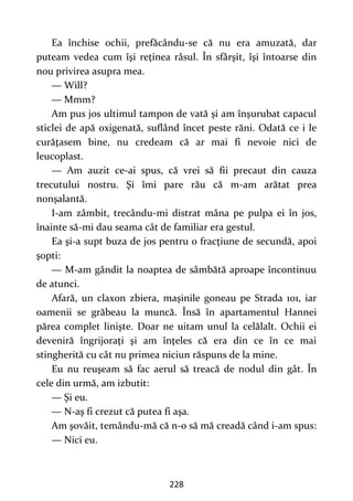 228
Ea închise ochii, prefăcându-se că nu era amuzată, dar
puteam vedea cum îşi reţinea râsul. În sfârşit, îşi întoarse din
nou privirea asupra mea.
— Will?
— Mmm?
Am pus jos ultimul tampon de vată şi am înşurubat capacul
sticlei de apă oxigenată, suflând încet peste răni. Odată ce i le
curăţasem bine, nu credeam că ar mai fi nevoie nici de
leucoplast.
— Am auzit ce-ai spus, că vrei să fii precaut din cauza
trecutului nostru. Şi îmi pare rău că m-am arătat prea
nonşalantă.
I-am zâmbit, trecându-mi distrat mâna pe pulpa ei în jos,
înainte să-mi dau seama cât de familiar era gestul.
Ea şi-a supt buza de jos pentru o fracţiune de secundă, apoi
şopti:
— M-am gândit la noaptea de sâmbătă aproape încontinuu
de atunci.
Afară, un claxon zbiera, maşinile goneau pe Strada 101, iar
oamenii se grăbeau la muncă. Însă în apartamentul Hannei
părea complet linişte. Doar ne uitam unul la celălalt. Ochii ei
deveniră îngrijoraţi şi am înţeles că era din ce în ce mai
stingherită cu cât nu primea niciun răspuns de la mine.
Eu nu reuşeam să fac aerul să treacă de nodul din gât. În
cele din urmă, am izbutit:
— Şi eu.
— N-aş fi crezut că putea fi aşa.
Am şovăit, temându-mă că n-o să mă creadă când i-am spus:
— Nici eu.
 