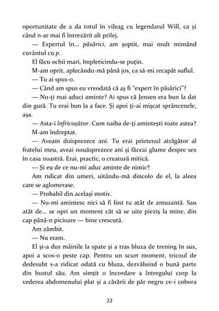 22
oportunitate de a da totul în vileag cu legendarul Will, ca şi
când n-ar mai fi întrezărit alt prilej.
— Expertul în... păsărici, am şoptit, mai mult mimând
cuvântul cu p.
El făcu ochii mari, împleticindu-se puţin.
M-am oprit, aplecându-mă până jos, ca să-mi recapăt suflul.
— Tu ai spus-o.
— Când am spus eu vreodată că aş fi “expert în păsărici”?
— Nu-ţi mai aduci aminte? Ai spus că Jensen era bun la dat
din gură. Tu erai bun la a face. Şi apoi ţi-ai mişcat sprâncenele,
aşa.
— Asta-i înfricoşător. Cum naiba de-ţi aminteşti toate astea?
M-am îndreptat.
— Aveam doisprezece ani. Tu erai prietenul atrăgător al
fratelui meu, aveai nouăsprezece ani şi făceai glume despre sex
în casa noastră. Erai, practic, o creatură mitică.
— Şi eu de ce nu-mi aduc aminte de nimic?
Am ridicat din umeri, uitându-mă dincolo de el, la aleea
care se aglomerase.
— Probabil din acelaşi motiv.
— Nu-mi amintesc nici să fi fost tu atât de amuzantă. Sau
atât de... se opri un moment cât să se uite pieziș la mine, din
cap până-n picioare — bine crescută.
Am zâmbit.
— Nu eram.
El şi-a dus mâinile la spate şi a tras bluza de trening în sus,
apoi a scos-o peste cap. Pentru un scurt moment, tricoul de
dedesubt s-a ridicat odată cu bluza, dezvăluind o bună parte
din bustul său. Am simţit o încordare a întregului corp la
vederea abdomenului plat şi a cărării de păr negru ce-i cobora
 