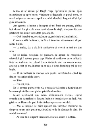229
Mâna ei se ridică pe lângă corp, oprindu-se puţin, apoi
întinzându-se spre mine. Vârându-şi degetele în părul meu, le
urmă mişcarea cu tot corpul, cu ochii deschişi larg când îşi lipi
gura de a mea.
Am gemut şi inima a început să-mi bată cu putere, pielea
luându-mi foc şi scula mea trezindu-se la viaţă; simţeam fiecare
părticică din mine încordată şi ţeapănă.
— Ok? întrebă ea, retrăgându-se, privindu-mă neliniştită.
O voiam atât de feroce, încât mă temeam că n-aveam să pot
să fiu blând.
— La naiba, da, e ok. Mă speriasem că n-o să te mai am din
nou.
Ea se ridică nesigură pe picioare, se apucă de marginile
tricoului şi îl scoase peste cap. Pielea ei strălucea cu o peliculă
fină de sudoare, iar părul îi era ciufulit, dar nu voiam nimic
altceva decât să mă îngrop în ea şi s-o simt dăruindu-mi-se ore
în şir.
— O să întârzii la muncă, am şoptit, urmărind-o când îşi
dădea jos sutienul de sport.
— Şi tu.
— Nu-mi pasă.
Ea îşi scoase pantalonii. Cu o uşoară clătinare a fundului, se
întoarse şi sări într-un picior până în dormitor.
M-am dezbrăcat din mers, scoţându-mi tricoul, ieşind
repede din pantaloni şi lăsând hainele împrăştiate pe hol. Am
găsit-o pe Hanna în pat, întinsă deasupra aşternutului.
— Mai ai nevoie de prim ajutor? am întrebat zâmbind, în
timp ce m-am suit peste ea, sărutând-o de la pântece la sâni. Te
mai doare ceva?
— Ai voie la o singură încercare, zise ea, dintr-o suflare.
 