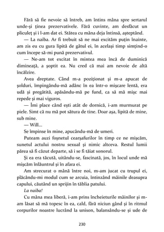 230
Fără să fie nevoie să întreb, am întins mâna spre sertarul
unde-şi ţinea prezervativele. Fără cuvinte, am desfăcut un
pliculeţ şi i l-am dat ei. Stătea cu mâna deja întinsă, aşteptând.
— La naiba. Ar fi trebuit să ne mai excităm puţin înainte,
am zis eu cu gura lipită de gâtul ei, în acelaşi timp simţind-o
cum începe să-mi pună prezervativul.
— Ne-am tot excitat în mintea mea încă de duminică
dimineaţă, a şoptit ea. Nu cred că mai am nevoie de altă
încălzire.
Avea dreptate. Când m-a poziţionat şi m-a apucat de
şolduri, împingându-mă adânc în ea într-o mişcare lentă, era
udă şi pregătită, apăsându-mă pe fund, ca să mă mişc mai
repede şi mai viguros.
— Îmi place când eşti atât de dornică, i-am murmurat pe
piele. Simt că nu mă pot sătura de tine. Doar aşa, lipită de mine,
sub mine.
— Will...
Se împinse în mine, apucându-mă de umeri.
Puteam auzi foşnetul cearşafurilor în timp ce ne mişcăm,
sunetul actului nostru sexual şi nimic altceva. Restul lumii
părea să fi căzut departe, să i se fi tăiat sonorul.
Şi ea era tăcută, uitându-se, fascinată, jos, în locul unde mă
mişcăm înlăuntrul şi în afara ei.
Am strecurat o mână între noi, m-am jucat cu trupul ei,
plăcându-mi modul cum se arcuia, întinzând mâinile deasupra
capului, căutând un sprijin în tăblia patului.
La naiba!
Cu mâna mea liberă, i-am prins încheieturile mâinilor şi m-
am lăsat să mă topesc în ea, cald, fără niciun gând şi în ritmul
corpurilor noastre lucrând la unison, balansându-se şi ude de
 