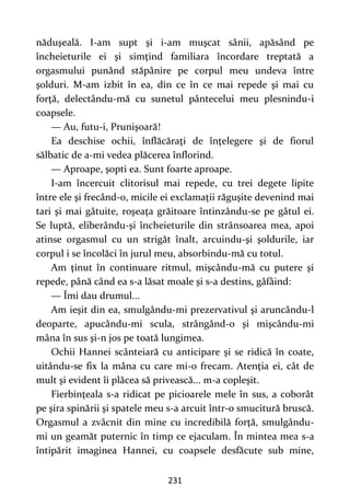 231
năduşeală. I-am supt şi i-am muşcat sânii, apăsând pe
încheieturile ei şi simţind familiara încordare treptată a
orgasmului punând stăpânire pe corpul meu undeva între
şolduri. M-am izbit în ea, din ce în ce mai repede şi mai cu
forţă, delectându-mă cu sunetul pântecelui meu plesnindu-i
coapsele.
— Au, futu-i, Prunişoară!
Ea deschise ochii, înflăcăraţi de înţelegere şi de fiorul
sălbatic de a-mi vedea plăcerea înflorind.
— Aproape, şopti ea. Sunt foarte aproape.
I-am încercuit clitorisul mai repede, cu trei degete lipite
între ele şi frecând-o, micile ei exclamaţii răguşite devenind mai
tari şi mai gâtuite, roşeaţa grăitoare întinzându-se pe gâtul ei.
Se luptă, eliberându-şi încheieturile din strânsoarea mea, apoi
atinse orgasmul cu un strigăt înalt, arcuindu-şi şoldurile, iar
corpul i se încolăci în jurul meu, absorbindu-mă cu totul.
Am ţinut în continuare ritmul, mişcându-mă cu putere şi
repede, până când ea s-a lăsat moale şi s-a destins, gâfâind:
— Îmi dau drumul...
Am ieşit din ea, smulgându-mi prezervativul şi aruncându-l
deoparte, apucându-mi scula, strângând-o şi mişcându-mi
mâna în sus şi-n jos pe toată lungimea.
Ochii Hannei scânteiară cu anticipare şi se ridică în coate,
uitându-se fix la mâna cu care mi-o frecam. Atenţia ei, cât de
mult şi evident îi plăcea să privească... m-a copleşit.
Fierbinţeala s-a ridicat pe picioarele mele în sus, a coborât
pe şira spinării şi spatele meu s-a arcuit într-o smucitură bruscă.
Orgasmul a zvâcnit din mine cu incredibilă forţă, smulgându-
mi un geamăt puternic în timp ce ejaculam. În mintea mea s-a
întipărit imaginea Hannei, cu coapsele desfăcute sub mine,
 