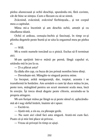232
pielea alunecoasă şi ochii deschişi, spunându-mi, fără cuvinte,
cât de bine se simţea. Cum o făceam eu să se simtă.
Zvâcnind, zvâcnind, zvâcnind fierbinţeala... şi tot corpul
meu a capitulat.
Mâna mi-a încetinit şi am deschis ochii, ameţit şi cu
răsuflarea tăiată.
Ochii ei ardeau, cenuşiu-închis şi fascinaţi, în timp ce-şi
plimba degetele peste burtă şi se uita la orgasmul meu pe pielea
ei.
— Will.
Mi-a rostit numele torcând ca o pisică. Exclus să fi terminat
aici.
M-am sprijinit într-o mână pe pernă, lângă capului ei,
uitându-mă în jos la ea.
— Ţi-a plăcut asta?
Ea dădu din cap, cu buza de jos prinsă nemilos între dinţi.
— Dovedeşte-mi. Mângâie-te singură pentru mine.
La început, arătă nesiguranţă, dar, treptat, aceasta i se
transformă în hotărâre. Am urmărit-o cum îşi duce mâna în jos,
peste tors, mângâind pentru un scurt moment scula mea, încă
în erecţie. Îşi trecu două degete peste clitoris, arcuindu-se la
propria atingere.
Mi-am furişat mâna pe lângă ea şi peste sânul ei, aplecându-
mă să-i sug vârful întărit, înainte să-i spun:
— Excită-te.
— Ajută-mă, a zis ea, cu pleoape grele.
— Nu sunt aici când faci asta singură. Arată-mi cum faci.
Poate că şi mie îmi place să privesc.
— Vreau să priveşti în timp ce ajuţi.
 