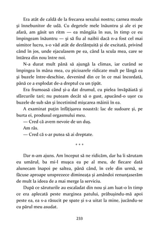 233
Era atât de caldă de la frecarea sexului nostru; carnea moale
şi înnebunitor de udă. Cu degetele mele înăuntru şi ale ei pe
afară, am găsit un ritm — ea mângâia în sus, în timp ce eu
împingeam înăuntru — şi să fiu al naibii dacă n-a fost cel mai
uimitor lucru, s-o văd atât de dezlănţuită şi de excitată, privind
când în jos, unde ejaculasem pe ea, când la scula mea, care se
întărea din nou între noi.
N-a durat mult până să ajungă la climax, iar curând se
împingea în mâna mea, cu picioarele ridicate mult pe lângă ea
şi buzele între-deschise, devenind din ce în ce mai încordată,
până ce a explodat de-a dreptul cu un ţipăt.
Era frumoasă când şi-a dat drumul, cu pielea învăpăiată şi
sfârcurile tari; nu puteam decât să o gust, apucând-o uşor cu
buzele de sub sân şi încetinind mişcarea mâinii în ea.
A examinat puţin înfăţişarea noastră: lac de sudoare şi, pe
burta ei, produsul orgasmului meu.
— Cred că avem nevoie de un duş.
Am râs.
— Cred că s-ar putea să ai dreptate.
* * *
Dar n-am ajuns. Am început să ne ridicăm, dar ba îi sărutam
eu umărul, ba mi-l muşca ea pe al meu, de fiecare dată
alunecam înapoi pe saltea, până când, în cele din urmă, se
făcuse aproape unsprezece dimineaţa şi amândoi renunţaserăm
de mult la ideea de a mai merge la serviciu.
După ce săruturile au escaladat din nou şi am luat-o în timp
ce era aplecată peste marginea patului, prăbuşindu-mă apoi
peste ea, ea s-a răsucit pe spate şi s-a uitat la mine, jucându-se
cu părul meu asudat.
 