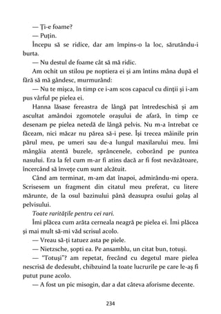 234
— Ţi-e foame?
— Puţin.
Începu să se ridice, dar am împins-o la loc, sărutându-i
burta.
— Nu destul de foame cât să mă ridic.
Am ochit un stilou pe noptiera ei şi am întins mâna după el
fără să mă gândesc, murmurând:
— Nu te mişca, în timp ce i-am scos capacul cu dinţii şi i-am
pus vârful pe pielea ei.
Hanna lăsase fereastra de lângă pat întredeschisă şi am
ascultat amândoi zgomotele oraşului de afară, în timp ce
desenam pe pielea netedă de lângă pelvis. Nu m-a întrebat ce
făceam, nici măcar nu părea să-i pese. Îşi trecea mâinile prin
părul meu, pe umeri sau de-a lungul maxilarului meu. Îmi
mângâia atentă buzele, sprâncenele, coborând pe puntea
nasului. Era la fel cum m-ar fi atins dacă ar fi fost nevăzătoare,
încercând să înveţe cum sunt alcătuit.
Când am terminat, m-am dat înapoi, admirându-mi opera.
Scrisesem un fragment din citatul meu preferat, cu litere
mărunte, de la osul bazinului până deasupra osului golaş al
pelvisului.
Toate rarităţile pentru cei rari.
Îmi plăcea cum arăta cerneala neagră pe pielea ei. Îmi plăcea
şi mai mult să-mi văd scrisul acolo.
— Vreau să-ţi tatuez asta pe piele.
— Nietzsche, şopti ea. Pe ansamblu, un citat bun, totuşi.
— “Totuşi”? am repetat, frecând cu degetul mare pielea
nescrisă de dedesubt, chibzuind la toate lucrurile pe care le-aş fi
putut pune acolo.
— A fost un pic misogin, dar a dat câteva aforisme decente.
 