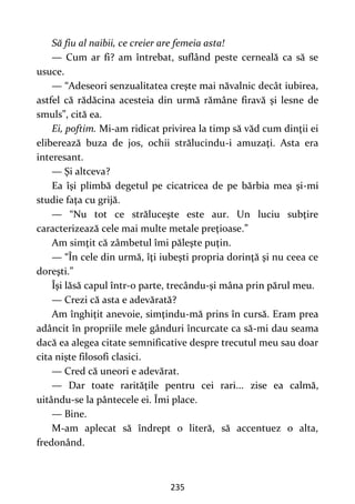 235
Să fiu al naibii, ce creier are femeia asta!
— Cum ar fi? am întrebat, suflând peste cerneală ca să se
usuce.
— “Adeseori senzualitatea creşte mai năvalnic decât iubirea,
astfel că rădăcina acesteia din urmă rămâne firavă şi lesne de
smuls”, cită ea.
Ei, poftim. Mi-am ridicat privirea la timp să văd cum dinţii ei
eliberează buza de jos, ochii strălucindu-i amuzaţi. Asta era
interesant.
— Şi altceva?
Ea îşi plimbă degetul pe cicatricea de pe bărbia mea şi-mi
studie faţa cu grijă.
— “Nu tot ce străluceşte este aur. Un luciu subţire
caracterizează cele mai multe metale preţioase.”
Am simţit că zâmbetul îmi păleşte puţin.
— “În cele din urmă, îţi iubeşti propria dorinţă şi nu ceea ce
doreşti.”
Îşi lăsă capul într-o parte, trecându-şi mâna prin părul meu.
— Crezi că asta e adevărată?
Am înghiţit anevoie, simţindu-mă prins în cursă. Eram prea
adâncit în propriile mele gânduri încurcate ca să-mi dau seama
dacă ea alegea citate semnificative despre trecutul meu sau doar
cita nişte filosofi clasici.
— Cred că uneori e adevărat.
— Dar toate rarităţile pentru cei rari... zise ea calmă,
uitându-se la pântecele ei. Îmi place.
— Bine.
M-am aplecat să îndrept o literă, să accentuez o alta,
fredonând.
 