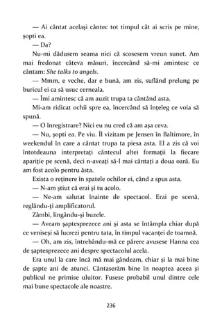 236
— Ai cântat acelaşi cântec tot timpul cât ai scris pe mine,
şopti ea.
— Da?
Nu-mi dădusem seama nici că scosesem vreun sunet. Am
mai fredonat câteva măsuri, încercând să-mi amintesc ce
cântam: She talks to angels.
— Mmm, e veche, dar e bună, am zis, suflând prelung pe
buricul ei ca să usuc cerneala.
— Îmi amintesc că am auzit trupa ta cântând asta.
Mi-am ridicat ochii spre ea, încercând să înţeleg ce voia să
spună.
— O înregistrare? Nici eu nu cred că am aşa ceva.
— Nu, şopti ea. Pe viu. Îl vizitam pe Jensen în Baltimore, în
weekendul în care a cântat trupa ta piesa asta. El a zis că voi
întotdeauna interpretaţi cântecul altei formaţii la fiecare
apariţie pe scenă, deci n-aveaţi să-l mai cântaţi a doua oară. Eu
am fost acolo pentru ăsta.
Exista o reţinere în spatele ochilor ei, când a spus asta.
— N-am ştiut că erai şi tu acolo.
— Ne-am salutat înainte de spectacol. Erai pe scenă,
reglându-ţi amplificatorul.
Zâmbi, lingându-şi buzele.
— Aveam şaptesprezece ani şi asta se întâmpla chiar după
ce veniseşi să lucrezi pentru tata, în timpul vacanţei de toamnă.
— Oh, am zis, întrebându-mă ce părere avusese Hanna cea
de şaptesprezece ani despre spectacolul acela.
Era unul la care încă mă mai gândeam, chiar şi la mai bine
de şapte ani de atunci. Cântaserăm bine în noaptea aceea şi
publicul ne primise uluitor. Fusese probabil unul dintre cele
mai bune spectacole ale noastre.
 