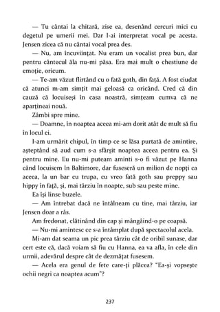 237
— Tu cântai la chitară, zise ea, desenând cercuri mici cu
degetul pe umerii mei. Dar l-ai interpretat vocal pe acesta.
Jensen zicea că nu cântai vocal prea des.
— Nu, am încuviinţat. Nu eram un vocalist prea bun, dar
pentru cântecul ăla nu-mi păsa. Era mai mult o chestiune de
emoţie, oricum.
— Te-am văzut flirtând cu o fată goth, din faţă. A fost ciudat
că atunci m-am simţit mai geloasă ca oricând. Cred că din
cauză că locuiseşi în casa noastră, simţeam cumva că ne
aparţineai nouă.
Zâmbi spre mine.
— Doamne, în noaptea aceea mi-am dorit atât de mult să fiu
în locul ei.
I-am urmărit chipul, în timp ce se lăsa purtată de amintire,
aşteptând să aud cum s-a sfârşit noaptea aceea pentru ea. Şi
pentru mine. Eu nu-mi puteam aminti s-o fi văzut pe Hanna
când locuisem în Baltimore, dar fuseseră un milion de nopţi ca
aceea, la un bar cu trupa, cu vreo fată goth sau preppy sau
hippy în faţă, şi, mai târziu în noapte, sub sau peste mine.
Ea îşi linse buzele.
— Am întrebat dacă ne întâlneam cu tine, mai târziu, iar
Jensen doar a râs.
Am fredonat, clătinând din cap şi mângâind-o pe coapsă.
— Nu-mi amintesc ce s-a întâmplat după spectacolul acela.
Mi-am dat seama un pic prea târziu cât de oribil sunase, dar
cert este că, dacă voiam să fiu cu Hanna, ea va afla, în cele din
urmii, adevărul despre cât de dezmăţat fusesem.
— Acela era genul de fete care-ţi plăcea? “Ea-şi vopseşte
ochii negri ca noaptea acum”?
 