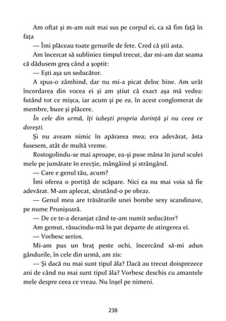 238
Am oftat şi m-am suit mai sus pe corpul ei, ca să fim faţă în
faţa
— Îmi plăceau toate genurile de fete. Cred că ştii asta.
Am încercat să subliniez timpul trecut, dar mi-am dat seama
că dădusem greş când a şoptit:
— Eşti aşa un seducător.
A spus-o zâmbind, dar nu mi-a picat deloc bine. Am urât
încordarea din vocea ei şi am ştiut că exact aşa mă vedea:
futând tot ce mişca, iar acum şi pe ea, în acest conglomerat de
membre, buze şi plăcere.
În cele din urmă, îţi iubeşti propria dorinţă şi nu ceea ce
doreşti.
Şi nu aveam nimic în apărarea mea; era adevărat, ăsta
fusesem, atât de multă vreme.
Rostogolindu-se mai aproape, ea-şi puse mâna în jurul sculei
mele pe jumătate în erecţie, mângâind şi strângând.
— Care e genul tău, acum?
Îmi oferea o portiţă de scăpare. Nici ea nu mai voia să fie
adevărat. M-am aplecat, sărutând-o pe obraz.
— Genul meu are trăsăturile unei bombe sexy scandinave,
pe nume Prunişoară.
— De ce te-a deranjat când te-am numit seducător?
Am gemut, răsucindu-mă în pat departe de atingerea ei.
— Vorbesc serios.
Mi-am pus un braţ peste ochi, încercând să-mi adun
gândurile, în cele din urmă, am zis:
— Şi dacă nu mai sunt tipul ăla? Dacă au trecut doisprezece
ani de când nu mai sunt tipul ăla? Vorbesc deschis cu amantele
mele despre ceea ce vreau. Nu înşel pe nimeni.
 