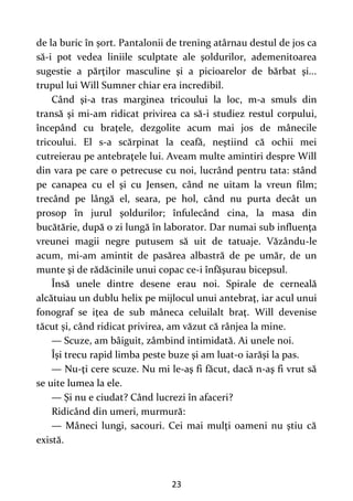 23
de la buric în șort. Pantalonii de trening atârnau destul de jos ca
să-i pot vedea liniile sculptate ale şoldurilor, ademenitoarea
sugestie a părţilor masculine şi a picioarelor de bărbat şi...
trupul lui Will Sumner chiar era incredibil.
Când şi-a tras marginea tricoului la loc, m-a smuls din
transă şi mi-am ridicat privirea ca să-i studiez restul corpului,
începând cu braţele, dezgolite acum mai jos de mânecile
tric0ului. El s-a scărpinat la ceafă, neştiind că ochii mei
cutreierau pe antebraţele lui. Aveam multe amintiri despre Will
din vara pe care o petrecuse cu noi, lucrând pentru tata: stând
pe canapea cu el şi cu Jensen, când ne uitam la vreun film;
trecând pe lângă el, seara, pe hol, când nu purta decât un
prosop în jurul şoldurilor; înfulecând cina, la masa din
bucătărie, după o zi lungă în laborator. Dar numai sub influenţa
vreunei magii negre putusem să uit de tatuaje. Văzându-le
acum, mi-am amintit de pasărea albastră de pe umăr, de un
munte şi de rădăcinile unui copac ce-i înfăşurau bicepsul.
Însă unele dintre desene erau noi. Spirale de cerneală
alcătuiau un dublu helix pe mijlocul unui antebraţ, iar acul unui
fonograf se iţea de sub mâneca celuilalt braţ. Will devenise
tăcut și, când ridicat privirea, am văzut că rânjea la mine.
— Scuze, am bâiguit, zâmbind intimidată. Ai unele noi.
Îşi trecu rapid limba peste buze şi am luat-0 iarăși la pas.
— Nu-ţi cere scuze. Nu mi le-aş fi făcut, dacă n-aş fi vrut să
se uite lumea la ele.
— Şi nu e ciudat? Când lucrezi în afaceri?
Ridicând din umeri, murmură:
— Mâneci lungi, sacouri. Cei mai mulţi oameni nu ştiu că
există.
 
