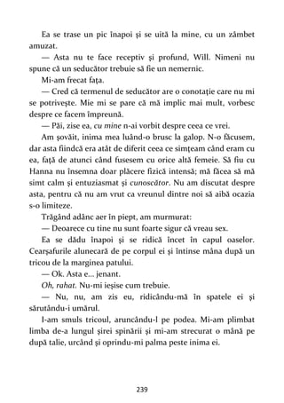 239
Ea se trase un pic înapoi şi se uită la mine, cu un zâmbet
amuzat.
— Asta nu te face receptiv şi profund, Will. Nimeni nu
spune că un seducător trebuie să fie un nemernic.
Mi-am frecat faţa.
— Cred că termenul de seducător are o conotaţie care nu mi
se potriveşte. Mie mi se pare că mă implic mai mult, vorbesc
despre ce facem împreună.
— Păi, zise ea, cu mine n-ai vorbit despre ceea ce vrei.
Am şovăit, inima mea luând-o brusc la galop. N-o făcusem,
dar asta fiindcă era atât de diferit ceea ce simţeam când eram cu
ea, faţă de atunci când fusesem cu orice altă femeie. Să fiu cu
Hanna nu însemna doar plăcere fizică intensă; mă făcea să mă
simt calm şi entuziasmat şi cunoscător. Nu am discutat despre
asta, pentru că nu am vrut ca vreunul dintre noi să aibă ocazia
s-o limiteze.
Trăgând adânc aer în piept, am murmurat:
— Deoarece cu tine nu sunt foarte sigur că vreau sex.
Ea se dădu înapoi şi se ridică încet în capul oaselor.
Cearşafurile alunecară de pe corpul ei şi întinse mâna după un
tricou de la marginea patului.
— Ok. Asta e... jenant.
Oh, rahat. Nu-mi ieşise cum trebuie.
— Nu, nu, am zis eu, ridicându-mă în spatele ei şi
sărutându-i umărul.
I-am smuls tricoul, aruncându-l pe podea. Mi-am plimbat
limba de-a lungul şirei spinării şi mi-am strecurat o mână pe
după talie, urcând şi oprindu-mi palma peste inima ei.
 